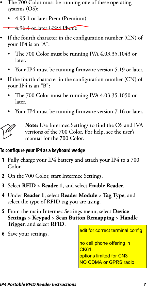 IP4 Portable RFID Reader Instructions 7• The 700 Color must be running one of these operating systems (OS):• 4.95.1 or later Prem (Premium)• 4.96.4 or later GSM Phone • If the fourth character in the configuration number (CN) of your IP4 is an “A”:• The 700 Color must be running IVA 4.03.35.1043 or later.• Your IP4 must be running firmware version 5.19 or later.• If the fourth character in the configuration number (CN) of your IP4 is an “B”:• The 700 Color must be running IVA 4.03.35.1050 or later.• Your IP4 must be running firmware version 7.16 or later.To configure your IP4 as a keyboard wedge1Fully charge your IP4 battery and attach your IP4 to a 700 Color.2On the 700 Color, start Intermec Settings.3Select RFID &gt; Reader 1, and select Enable Reader.4Under Reader 1, select Reader Module &gt; Ta g Typ e , and select the type of RFID tag you are using.5From the main Intermec Settings menu, select Device Settings &gt; Keypad &gt; Scan Button Remapping &gt; Handle Trigg er, and select RFID.6Save your settings.Note: Use Intermec Settings to find the OS and IVA versions of the 700 Color. For help, see the user’s manual for the 700 Color.edit for correct terminal configno cell phone offering inCK61options limited for CN3NO CDMA or GPRS radio