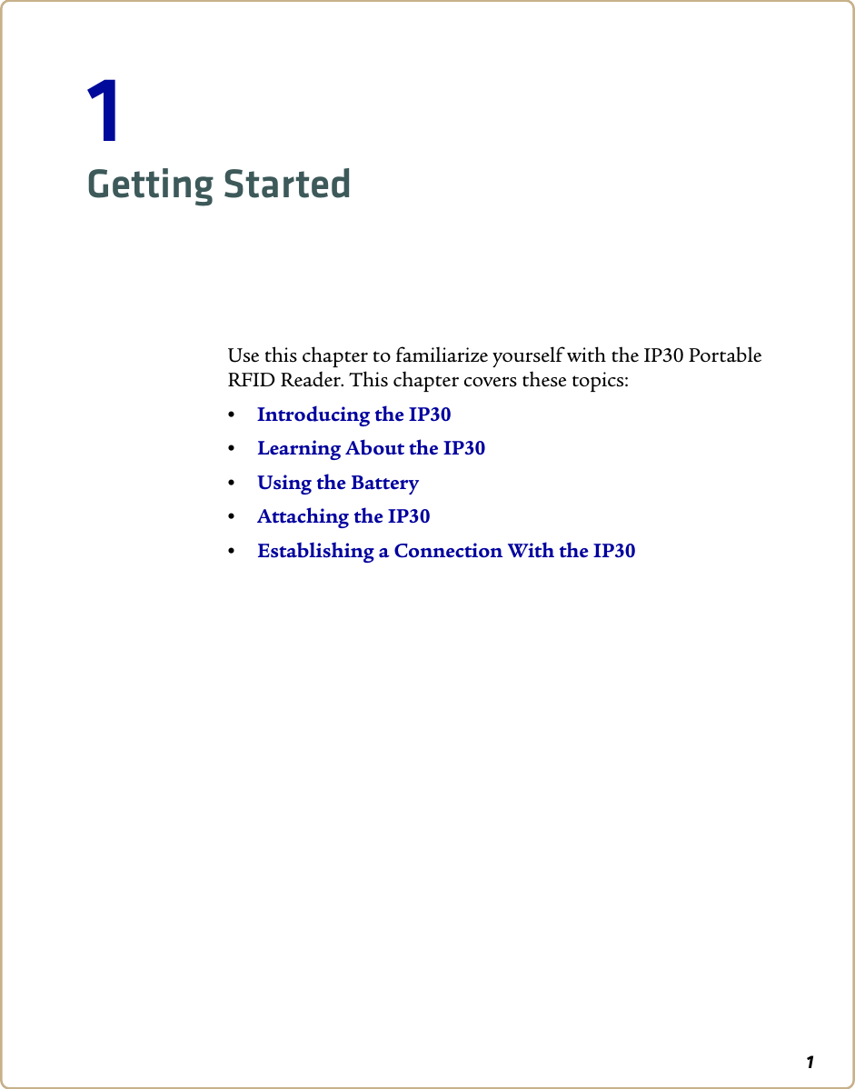 11Getting StartedUse this chapter to familiarize yourself with the IP30 Portable RFID Reader. This chapter covers these topics:•Introducing the IP30•Learning About the IP30•Using the Battery•Attaching the IP30•Establishing a Connection With the IP30