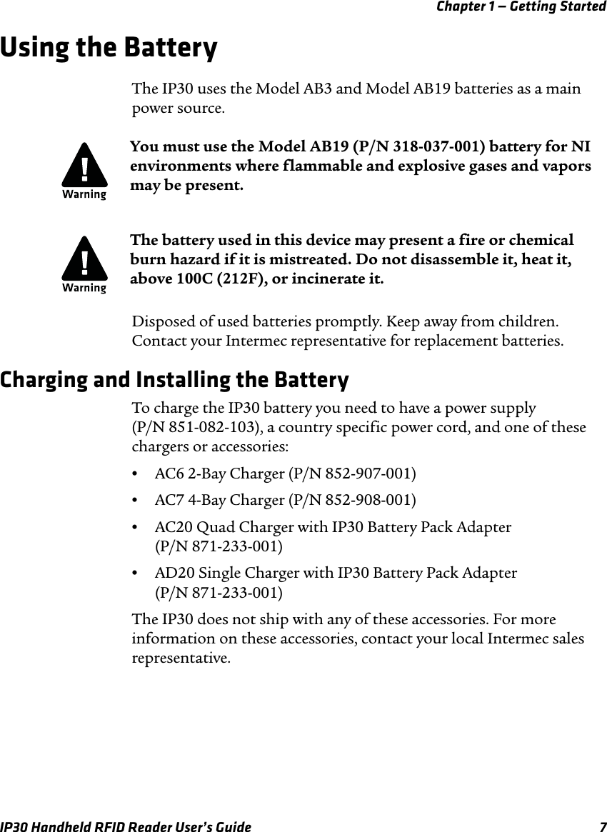 Chapter 1 — Getting StartedIP30 Handheld RFID Reader User’s Guide 7Using the BatteryThe IP30 uses the Model AB3 and Model AB19 batteries as a main power source.Disposed of used batteries promptly. Keep away from children. Contact your Intermec representative for replacement batteries.Charging and Installing the BatteryTo charge the IP30 battery you need to have a power supply (P/N 851-082-103), a country specific power cord, and one of these chargers or accessories:•AC6 2-Bay Charger (P/N 852-907-001)•AC7 4-Bay Charger (P/N 852-908-001)•AC20 Quad Charger with IP30 Battery Pack Adapter(P/N 871-233-001)•AD20 Single Charger with IP30 Battery Pack Adapter(P/N 871-233-001)The IP30 does not ship with any of these accessories. For more information on these accessories, contact your local Intermec sales representative.You must use the Model AB19 (P/N 318-037-001) battery for NI environments where flammable and explosive gases and vapors may be present. The battery used in this device may present a fire or chemical burn hazard if it is mistreated. Do not disassemble it, heat it, above 100C (212F), or incinerate it.