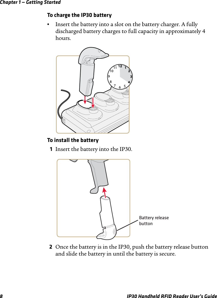 Chapter 1 — Getting Started8 IP30 Handheld RFID Reader User’s GuideTo charge the IP30 battery•Insert the battery into a slot on the battery charger. A fully discharged battery charges to full capacity in approximately 4 hours.To install the battery1Insert the battery into the IP30.2Once the battery is in the IP30, push the battery release button and slide the battery in until the battery is secure.126931278101145Battery releasebutton