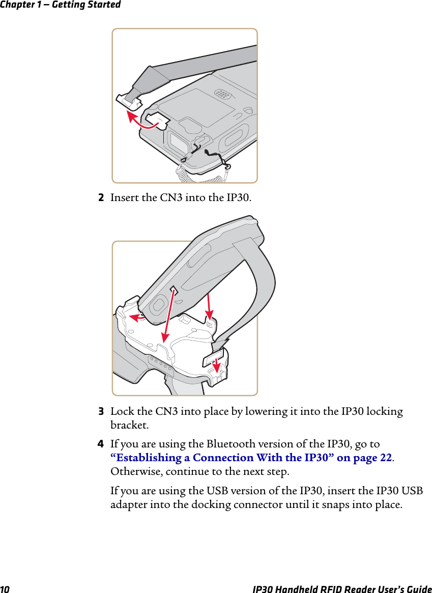 Chapter 1 — Getting Started10 IP30 Handheld RFID Reader User’s Guide2Insert the CN3 into the IP30.3Lock the CN3 into place by lowering it into the IP30 locking bracket.4If you are using the Bluetooth version of the IP30, go to “Establishing a Connection With the IP30” on page 22. Otherwise, continue to the next step.If you are using the USB version of the IP30, insert the IP30 USB adapter into the docking connector until it snaps into place.
