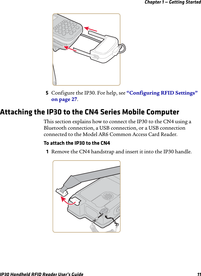 Chapter 1 — Getting StartedIP30 Handheld RFID Reader User’s Guide 115Configure the IP30. For help, see “Configuring RFID Settings” on page 27.Attaching the IP30 to the CN4 Series Mobile ComputerThis section explains how to connect the IP30 to the CN4 using a Bluetooth connection, a USB connection, or a USB connection connected to the Model AR6 Common Access Card Reader.To attach the IP30 to the CN41Remove the CN4 handstrap and insert it into the IP30 handle.