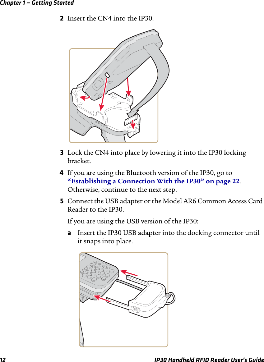 Chapter 1 — Getting Started12 IP30 Handheld RFID Reader User’s Guide2Insert the CN4 into the IP30.3Lock the CN4 into place by lowering it into the IP30 locking bracket.4If you are using the Bluetooth version of the IP30, go to “Establishing a Connection With the IP30” on page 22. Otherwise, continue to the next step.5Connect the USB adapter or the Model AR6 Common Access Card Reader to the IP30.If you are using the USB version of the IP30:aInsert the IP30 USB adapter into the docking connector until it snaps into place.