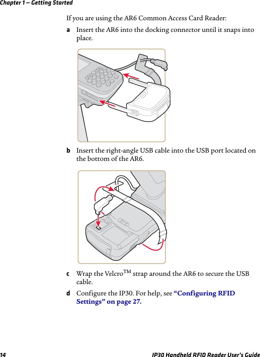 Chapter 1 — Getting Started14 IP30 Handheld RFID Reader User’s GuideIf you are using the AR6 Common Access Card Reader:aInsert the AR6 into the docking connector until it snaps into place.bInsert the right-angle USB cable into the USB port located on the bottom of the AR6.cWrap the VelcroTM strap around the AR6 to secure the USB cable.dConfigure the IP30. For help, see “Configuring RFID Settings” on page 27.