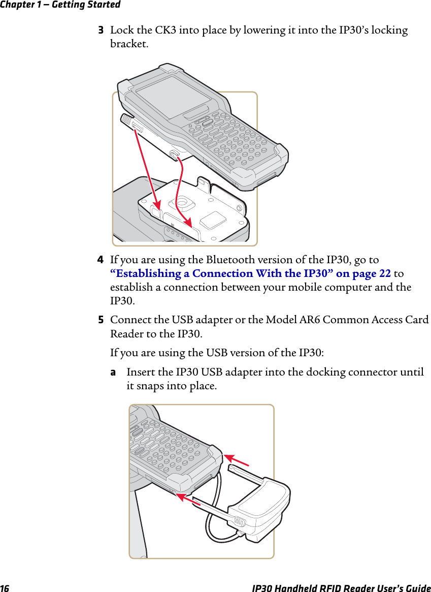 Chapter 1 — Getting Started16 IP30 Handheld RFID Reader User’s Guide3Lock the CK3 into place by lowering it into the IP30’s locking bracket.4If you are using the Bluetooth version of the IP30, go to “Establishing a Connection With the IP30” on page 22 to establish a connection between your mobile computer and the IP30.5Connect the USB adapter or the Model AR6 Common Access Card Reader to the IP30.If you are using the USB version of the IP30:aInsert the IP30 USB adapter into the docking connector until it snaps into place.