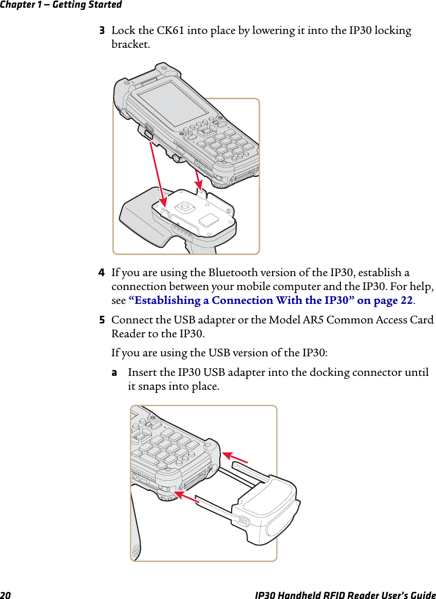 Chapter 1 — Getting Started20 IP30 Handheld RFID Reader User’s Guide3Lock the CK61 into place by lowering it into the IP30 locking bracket.4If you are using the Bluetooth version of the IP30, establish a connection between your mobile computer and the IP30. For help, see “Establishing a Connection With the IP30” on page 22.5Connect the USB adapter or the Model AR5 Common Access Card Reader to the IP30.If you are using the USB version of the IP30:aInsert the IP30 USB adapter into the docking connector until it snaps into place.