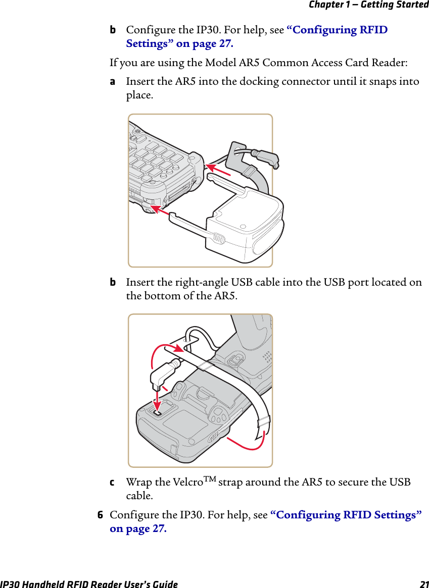 Chapter 1 — Getting StartedIP30 Handheld RFID Reader User’s Guide 21bConfigure the IP30. For help, see “Configuring RFID Settings” on page 27.If you are using the Model AR5 Common Access Card Reader:aInsert the AR5 into the docking connector until it snaps into place.bInsert the right-angle USB cable into the USB port located on the bottom of the AR5.cWrap the VelcroTM strap around the AR5 to secure the USB cable.6Configure the IP30. For help, see “Configuring RFID Settings” on page 27.