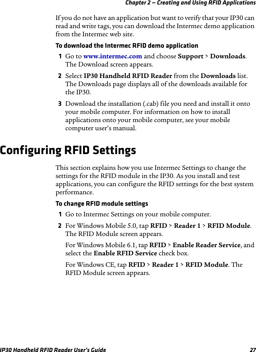 Chapter 2 — Creating and Using RFID ApplicationsIP30 Handheld RFID Reader User’s Guide 27If you do not have an application but want to verify that your IP30 can read and write tags, you can download the Intermec demo application from the Intermec web site. To download the Intermec RFID demo application1Go to www.intermec.com and choose Support &gt; Downloads. The Download screen appears.2Select IP30 Handheld RFID Reader from the Downloads list. The Downloads page displays all of the downloads available for the IP30.3Download the installation (.cab) file you need and install it onto your mobile computer. For information on how to install applications onto your mobile computer, see your mobile computer user’s manual.Configuring RFID SettingsThis section explains how you use Intermec Settings to change the settings for the RFID module in the IP30. As you install and test applications, you can configure the RFID settings for the best system performance. To change RFID module settings1Go to Intermec Settings on your mobile computer.2For Windows Mobile 5.0, tap RFID &gt; Reader 1 &gt; RFID Module. The RFID Module screen appears.For Windows Mobile 6.1, tap RFID &gt; Enable Reader Service, and select the Enable RFID Service check box.For Windows CE, tap RFID &gt; Reader 1 &gt; RFID Module. The RFID Module screen appears.