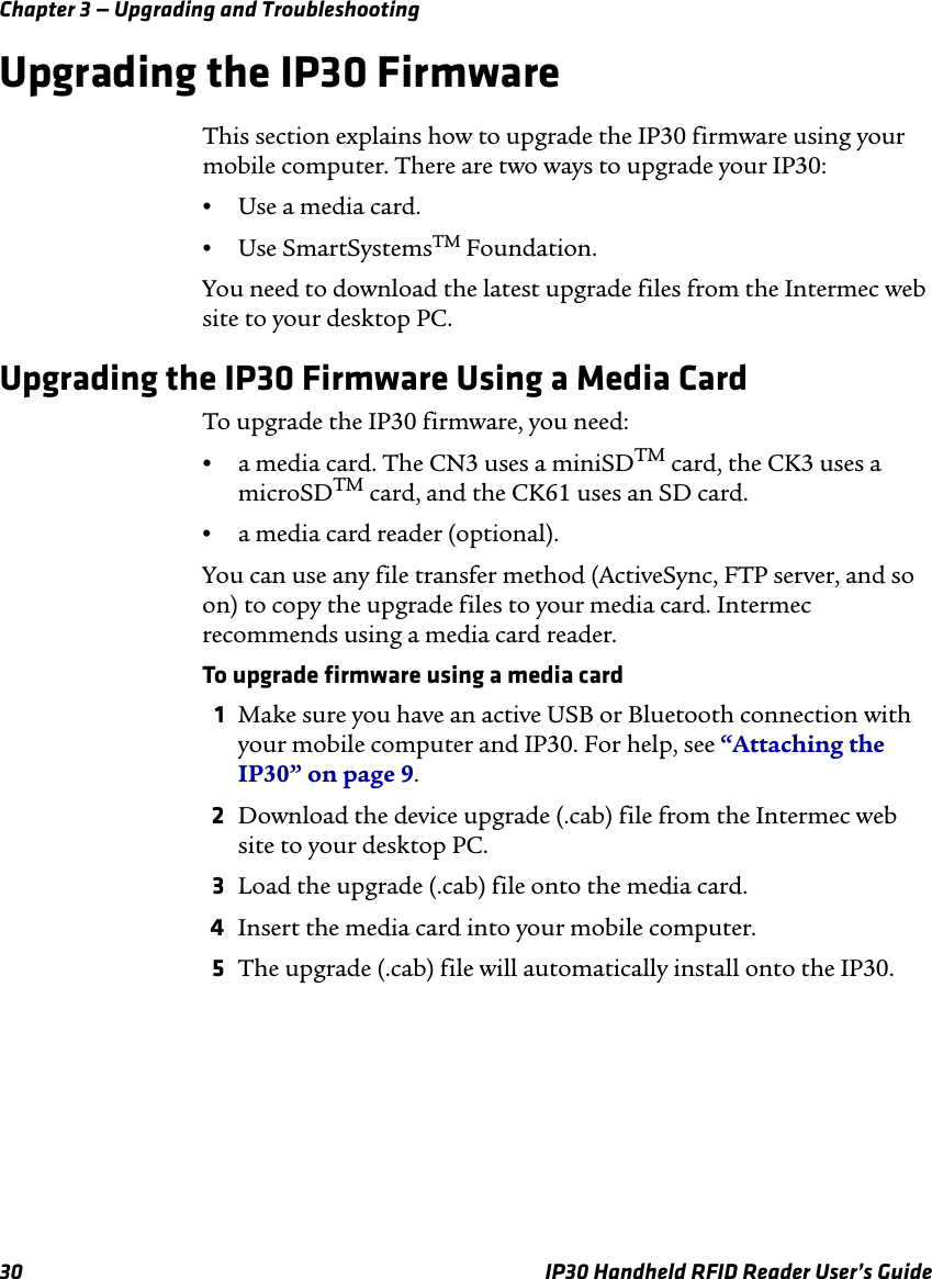Chapter 3 — Upgrading and Troubleshooting30 IP30 Handheld RFID Reader User’s GuideUpgrading the IP30 FirmwareThis section explains how to upgrade the IP30 firmware using your mobile computer. There are two ways to upgrade your IP30:•Use a media card.•Use SmartSystemsTM Foundation.You need to download the latest upgrade files from the Intermec web site to your desktop PC. Upgrading the IP30 Firmware Using a Media CardTo upgrade the IP30 firmware, you need:•a media card. The CN3 uses a miniSDTM card, the CK3 uses a microSDTM card, and the CK61 uses an SD card.•a media card reader (optional).You can use any file transfer method (ActiveSync, FTP server, and so on) to copy the upgrade files to your media card. Intermec recommends using a media card reader. To upgrade firmware using a media card1Make sure you have an active USB or Bluetooth connection with your mobile computer and IP30. For help, see “Attaching the IP30” on page 9.2Download the device upgrade (.cab) file from the Intermec web site to your desktop PC.3Load the upgrade (.cab) file onto the media card.4Insert the media card into your mobile computer. 5The upgrade (.cab) file will automatically install onto the IP30.