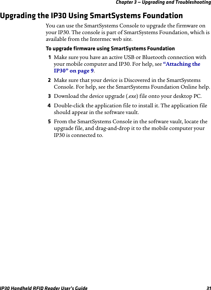 Chapter 3 — Upgrading and TroubleshootingIP30 Handheld RFID Reader User’s Guide 31Upgrading the IP30 Using SmartSystems FoundationYou can use the SmartSystems Console to upgrade the firmware on your IP30. The console is part of SmartSystems Foundation, which is available from the Intermec web site.To upgrade firmware using SmartSystems Foundation1Make sure you have an active USB or Bluetooth connection with your mobile computer and IP30. For help, see “Attaching the IP30” on page 9.2Make sure that your device is Discovered in the SmartSystems Console. For help, see the SmartSystems Foundation Online help.3Download the device upgrade (.exe) file onto your desktop PC.4Double-click the application file to install it. The application file should appear in the software vault.5From the SmartSystems Console in the software vault, locate the upgrade file, and drag-and-drop it to the mobile computer your IP30 is connected to.