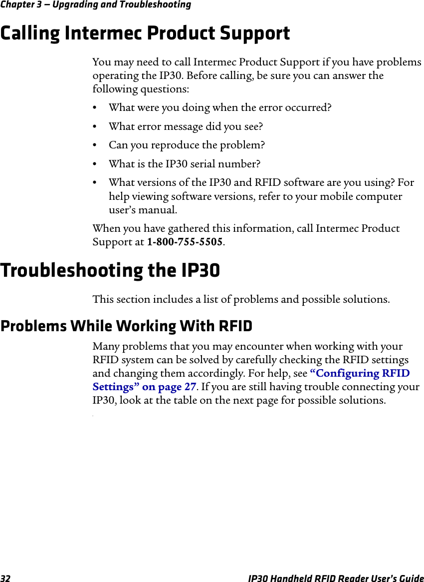Chapter 3 — Upgrading and Troubleshooting32 IP30 Handheld RFID Reader User’s GuideCalling Intermec Product SupportYou may need to call Intermec Product Support if you have problems operating the IP30. Before calling, be sure you can answer the following questions:•What were you doing when the error occurred?•What error message did you see?•Can you reproduce the problem?•What is the IP30 serial number?•What versions of the IP30 and RFID software are you using? For help viewing software versions, refer to your mobile computer user’s manual.When you have gathered this information, call Intermec Product Support at 1-800-755-5505.Troubleshooting the IP30This section includes a list of problems and possible solutions.Problems While Working With RFIDMany problems that you may encounter when working with your RFID system can be solved by carefully checking the RFID settings and changing them accordingly. For help, see “Configuring RFID Settings” on page 27. If you are still having trouble connecting your IP30, look at the table on the next page for possible solutions..