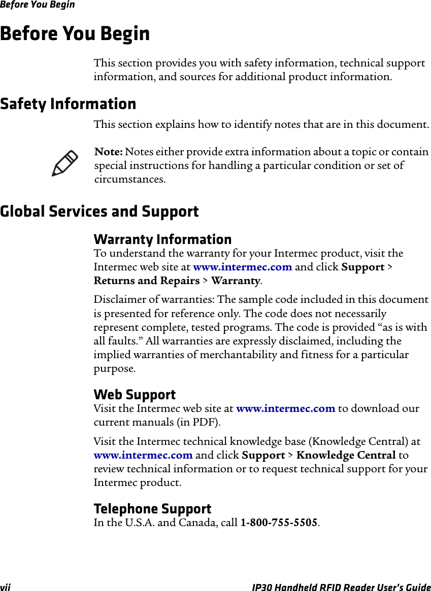 Before You Beginvii IP30 Handheld RFID Reader User’s GuideBefore You BeginThis section provides you with safety information, technical support information, and sources for additional product information.Safety InformationThis section explains how to identify notes that are in this document.Global Services and SupportWarranty InformationTo understand the warranty for your Intermec product, visit the Intermec web site at www.intermec.com and click Support &gt; Returns and Repairs &gt; Warranty.Disclaimer of warranties: The sample code included in this document is presented for reference only. The code does not necessarily represent complete, tested programs. The code is provided “as is with all faults.” All warranties are expressly disclaimed, including the implied warranties of merchantability and fitness for a particular purpose.Web SupportVisit the Intermec web site at www.intermec.com to download our current manuals (in PDF). Visit the Intermec technical knowledge base (Knowledge Central) at www.intermec.com and click Support &gt; Knowledge Central to review technical information or to request technical support for your Intermec product.Telephone SupportIn the U.S.A. and Canada, call 1-800-755-5505. Note: Notes either provide extra information about a topic or contain special instructions for handling a particular condition or set of circumstances.
