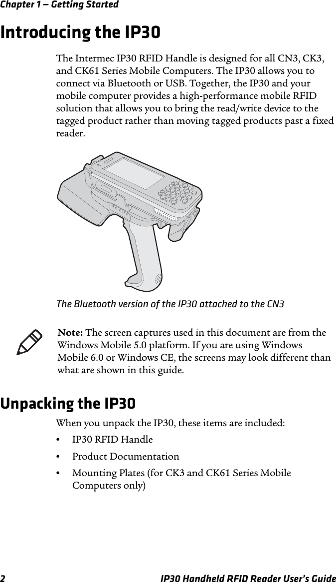 Chapter 1 — Getting Started2 IP30 Handheld RFID Reader User’s GuideIntroducing the IP30The Intermec IP30 RFID Handle is designed for all CN3, CK3, and CK61 Series Mobile Computers. The IP30 allows you to connect via Bluetooth or USB. Together, the IP30 and your mobile computer provides a high-performance mobile RFID solution that allows you to bring the read/write device to the tagged product rather than moving tagged products past a fixed reader.The Bluetooth version of the IP30 attached to the CN3Unpacking the IP30When you unpack the IP30, these items are included:•IP30 RFID Handle•Product Documentation•Mounting Plates (for CK3 and CK61 Series Mobile Computers only)Note: The screen captures used in this document are from the Windows Mobile 5.0 platform. If you are using Windows Mobile 6.0 or Windows CE, the screens may look different than what are shown in this guide.