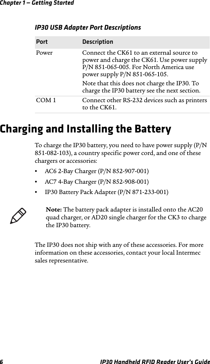 Chapter 1 — Getting Started6 IP30 Handheld RFID Reader User’s GuideCharging and Installing the BatteryTo charge the IP30 battery, you need to have power supply (P/N 851-082-103), a country specific power cord, and one of these chargers or accessories:•AC6 2-Bay Charger (P/N 852-907-001)•AC7 4-Bay Charger (P/N 852-908-001)•IP30 Battery Pack Adapter (P/N 871-233-001)The IP30 does not ship with any of these accessories. For more information on these accessories, contact your local Intermec sales representative.IP30 USB Adapter Port DescriptionsPort DescriptionPower Connect the CK61 to an external source to power and charge the CK61. Use power supply P/N 851-065-005. For North America use power supply P/N 851-065-105.Note that this does not charge the IP30. To charge the IP30 battery see the next section.COM 1 Connect other RS-232 devices such as printers to the CK61.Note: The battery pack adapter is installed onto the AC20 quad charger, or AD20 single charger for the CK3 to charge the IP30 battery.