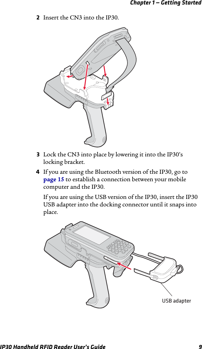 Chapter 1 — Getting StartedIP30 Handheld RFID Reader User’s Guide 92Insert the CN3 into the IP30.3Lock the CN3 into place by lowering it into the IP30’s locking bracket.4If you are using the Bluetooth version of the IP30, go to page 15 to establish a connection between your mobile computer and the IP30.If you are using the USB version of the IP30, insert the IP30 USB adapter into the docking connector until it snaps into place. USB adapter