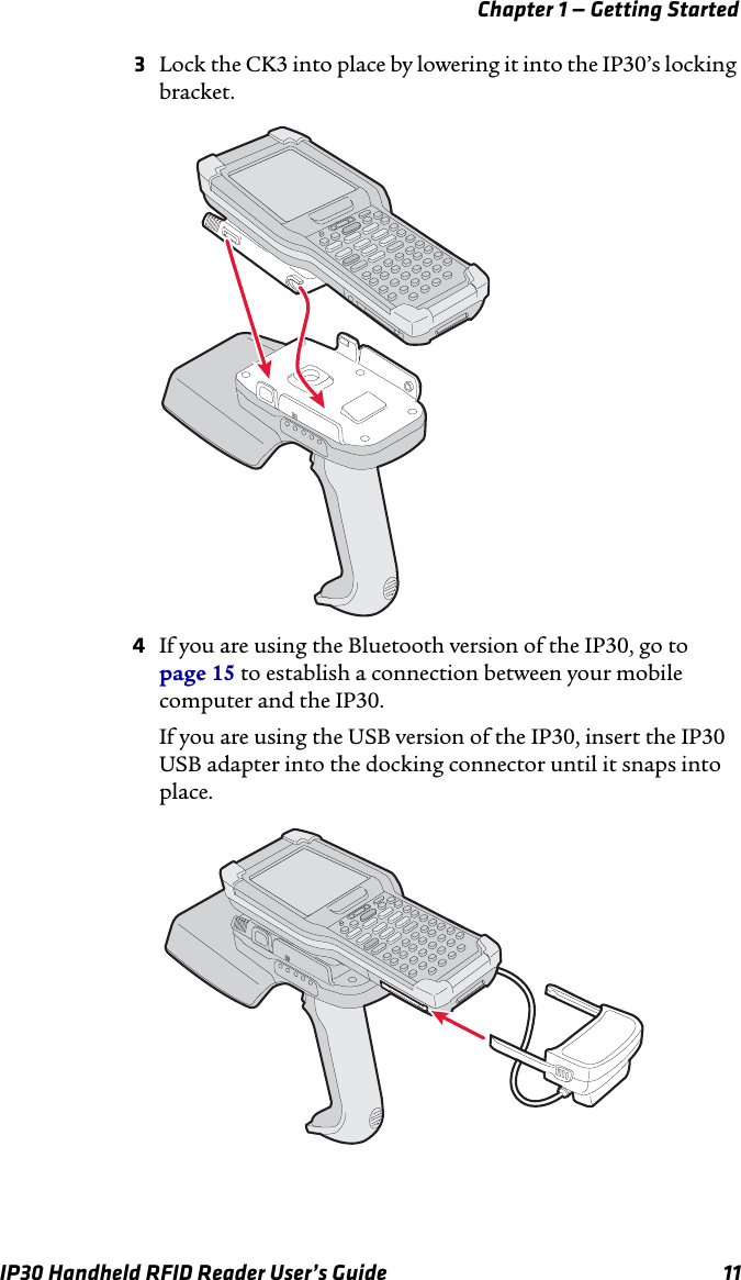 Chapter 1 — Getting StartedIP30 Handheld RFID Reader User’s Guide 113Lock the CK3 into place by lowering it into the IP30’s locking bracket.4If you are using the Bluetooth version of the IP30, go to page 15 to establish a connection between your mobile computer and the IP30.If you are using the USB version of the IP30, insert the IP30 USB adapter into the docking connector until it snaps into place. 