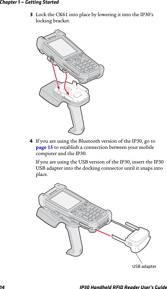 Chapter 1 — Getting Started14 IP30 Handheld RFID Reader User’s Guide3Lock the CK61 into place by lowering it into the IP30’s locking bracket.4If you are using the Bluetooth version of the IP30, go to page 15 to establish a connection between your mobile computer and the IP30.If you are using the USB version of the IP30, insert the IP30 USB adapter into the docking connector until it snaps into place. USB adapter