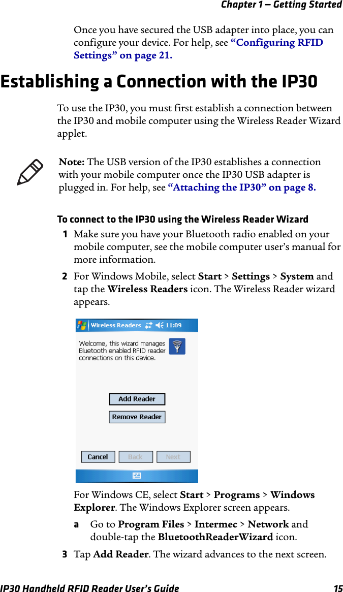 Chapter 1 — Getting StartedIP30 Handheld RFID Reader User’s Guide 15Once you have secured the USB adapter into place, you can configure your device. For help, see “Configuring RFID Settings” on page 21.Establishing a Connection with the IP30To use the IP30, you must first establish a connection between the IP30 and mobile computer using the Wireless Reader Wizard applet.To connect to the IP30 using the Wireless Reader Wizard1Make sure you have your Bluetooth radio enabled on your mobile computer, see the mobile computer user’s manual for more information.2For Windows Mobile, select Start &gt; Settings &gt; System and tap the Wireless Readers icon. The Wireless Reader wizard appears.For Windows CE, select Start &gt; Programs &gt; Windows Explorer. The Windows Explorer screen appears.aGo to Program Files &gt; Intermec &gt; Network and double-tap the BluetoothReaderWizard icon.3Tap Add Reader. The wizard advances to the next screen.Note: The USB version of the IP30 establishes a connection with your mobile computer once the IP30 USB adapter is plugged in. For help, see “Attaching the IP30” on page 8.