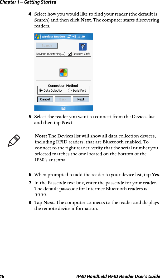 Chapter 1 — Getting Started16 IP30 Handheld RFID Reader User’s Guide4Select how you would like to find your reader (the default is Search) and then click Next. The computer starts discovering readers.5Select the reader you want to connect from the Devices list and then tap Next.6When prompted to add the reader to your device list, tap Yes.7In the Passcode text box, enter the passcode for your reader. The default passcode for Intermec Bluetooth readers is 0000.8Tap Next. The computer connects to the reader and displays the remote device information.Note: The Devices list will show all data collection devices, including RFID readers, that are Bluetooth enabled. To connect to the right reader, verify that the serial number you selected matches the one located on the bottom of the IP30’s antenna.