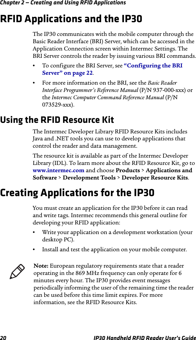 Chapter 2 — Creating and Using RFID Applications20 IP30 Handheld RFID Reader User’s GuideRFID Applications and the IP30The IP30 communicates with the mobile computer through the Basic Reader Interface (BRI) Server, which can be accessed in the Application Connection screen within Intermec Settings. The BRI Server controls the reader by issuing various BRI commands.•To configure the BRI Server, see “Configuring the BRI Server” on page 22.•For more information on the BRI, see the Basic Reader Interface Programmer’s Reference Manual (P/N 937-000-xxx) or the Intermec Computer Command Reference Manual (P/N 073529-xxx).Using the RFID Resource KitThe Intermec Developer Library RFID Resource Kits includes Java and .NET tools you can use to develop applications that control the reader and data management.The resource kit is available as part of the Intermec Developer Library (IDL). To learn more about the RFID Resource Kit, go to www.intermec.com and choose Products &gt; Applications and Software &gt; Development Tools &gt; Developer Resource Kits.Creating Applications for the IP30You must create an application for the IP30 before it can read and write tags. Intermec recommends this general outline for developing your RFID application:•Write your application on a development workstation (your desktop PC).•Install and test the application on your mobile computer.Note: European regulatory requirements state that a reader operating in the 869 MHz frequency can only operate for 6 minutes every hour. The IP30 provides event messages periodically informing the user of the remaining time the reader can be used before this time limit expires. For more information, see the RFID Resource Kits.