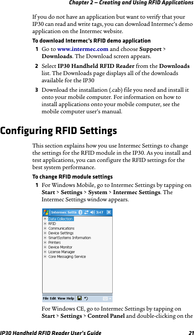 Chapter 2 — Creating and Using RFID ApplicationsIP30 Handheld RFID Reader User’s Guide 21If you do not have an application but want to verify that your IP30 can read and write tags, you can download Intermec’s demo application on the Intermec website. To download Intermec’s RFID demo application1Go to www.intermec.com and choose Support &gt; Downloads. The Download screen appears.2Select IP30 Handheld RFID Reader from the Downloads list. The Downloads page displays all of the downloads available for the IP303Download the installation (.cab) file you need and install it onto your mobile computer. For information on how to install applications onto your mobile computer, see the mobile computer user’s manual.Configuring RFID SettingsThis section explains how you use Intermec Settings to change the settings for the RFID module in the IP30. As you install and test applications, you can configure the RFID settings for the best system performance. To change RFID module settings1For Windows Mobile, go to Intermec Settings by tapping on Start &gt; Settings &gt; System &gt; Intermec Settings. The Intermec Settings window appears.For Windows CE, go to Intermec Settings by tapping on Start &gt; Settings &gt; Control Panel and double-clicking on the 