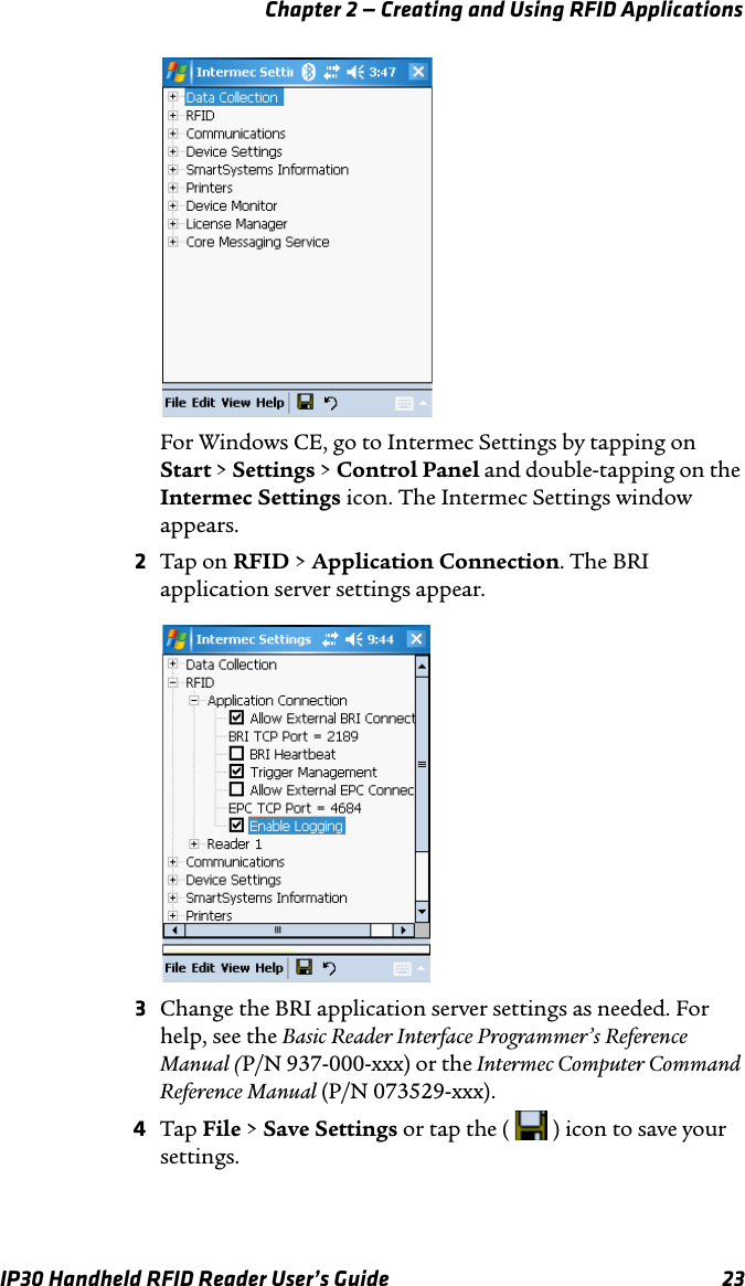 Chapter 2 — Creating and Using RFID ApplicationsIP30 Handheld RFID Reader User’s Guide 23For Windows CE, go to Intermec Settings by tapping on Start &gt; Settings &gt; Control Panel and double-tapping on the Intermec Settings icon. The Intermec Settings window appears.2Tap on RFID &gt; Application Connection. The BRI application server settings appear.3Change the BRI application server settings as needed. For help, see the Basic Reader Interface Programmer’s Reference Manual (P/N 937-000-xxx) or the Intermec Computer Command Reference Manual (P/N 073529-xxx).4Tap File &gt; Save Settings or tap the (   ) icon to save your settings.