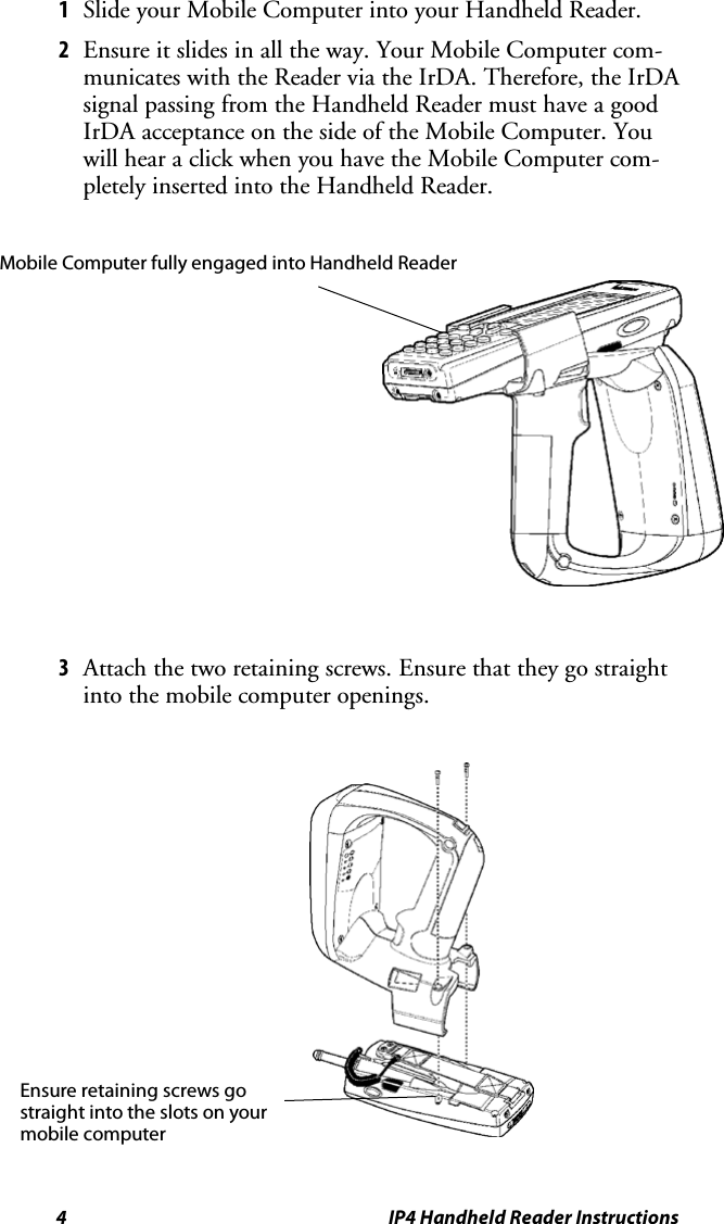 4 IP4 Handheld Reader Instructions1Slide your Mobile Computer into your Handheld Reader.2Ensure it slides in all the way. Your Mobile Computer com-municates with the Reader via the IrDA. Therefore, the IrDAsignal passing from the Handheld Reader must have a goodIrDA acceptance on the side of the Mobile Computer. Youwill hear a click when you have the Mobile Computer com-pletely inserted into the Handheld Reader.Mobile Computer fully engaged into Handheld Reader3Attach the two retaining screws. Ensure that they go straightinto the mobile computer openings.Ensure retaining screws gostraight into the slots on yourmobile computer