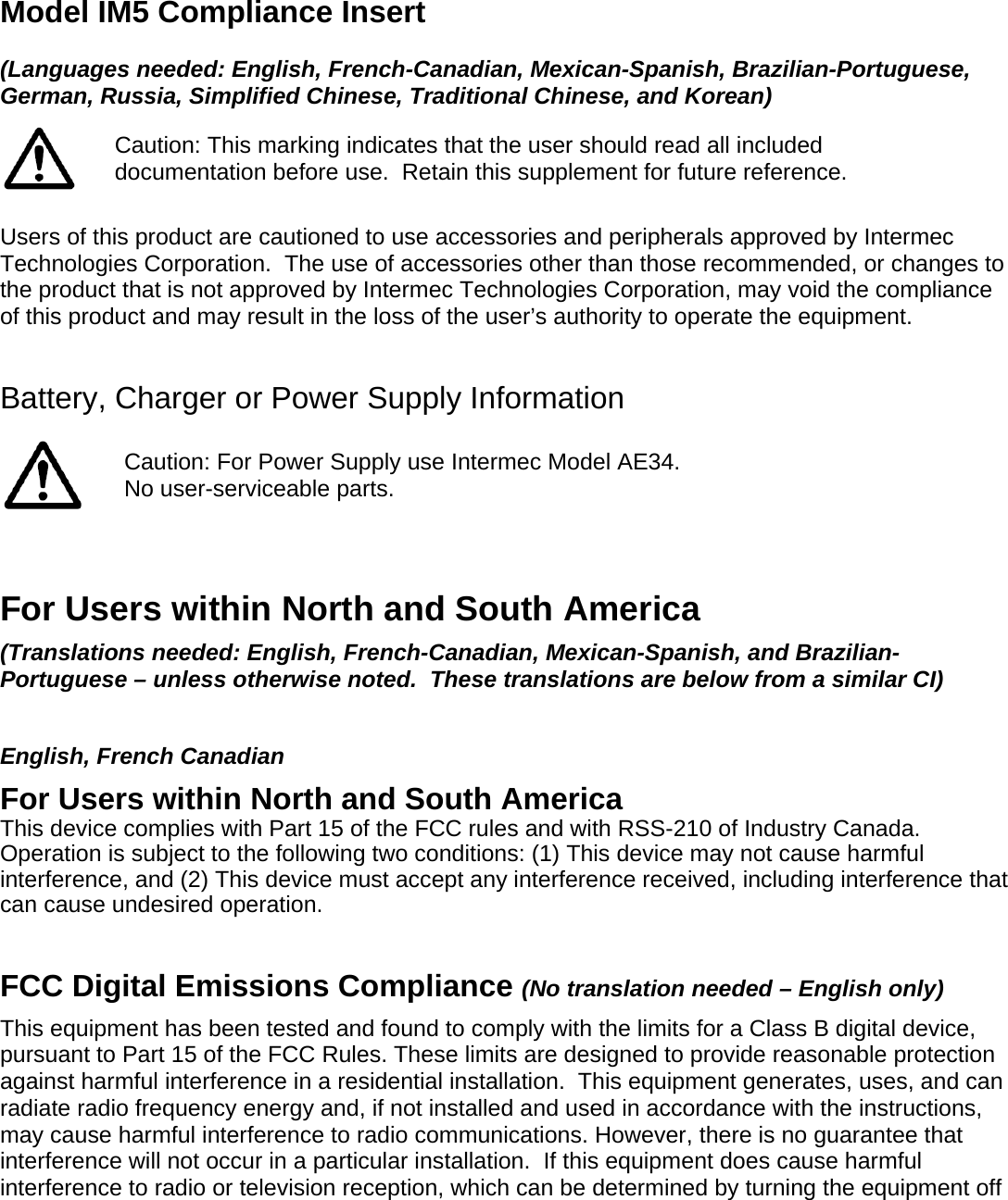 Model IM5 Compliance Insert  (Languages needed: English, French-Canadian, Mexican-Spanish, Brazilian-Portuguese, German, Russia, Simplified Chinese, Traditional Chinese, and Korean)  Caution: This marking indicates that the user should read all included documentation before use.  Retain this supplement for future reference.  Users of this product are cautioned to use accessories and peripherals approved by Intermec Technologies Corporation.  The use of accessories other than those recommended, or changes to the product that is not approved by Intermec Technologies Corporation, may void the compliance of this product and may result in the loss of the user’s authority to operate the equipment.  Battery, Charger or Power Supply Information   Caution: For Power Supply use Intermec Model AE34. No user-serviceable parts.   For Users within North and South America (Translations needed: English, French-Canadian, Mexican-Spanish, and Brazilian-Portuguese – unless otherwise noted.  These translations are below from a similar CI)   English, French Canadian For Users within North and South America This device complies with Part 15 of the FCC rules and with RSS-210 of Industry Canada. Operation is subject to the following two conditions: (1) This device may not cause harmful interference, and (2) This device must accept any interference received, including interference that can cause undesired operation.   FCC Digital Emissions Compliance (No translation needed – English only) This equipment has been tested and found to comply with the limits for a Class B digital device, pursuant to Part 15 of the FCC Rules. These limits are designed to provide reasonable protection against harmful interference in a residential installation.  This equipment generates, uses, and can radiate radio frequency energy and, if not installed and used in accordance with the instructions, may cause harmful interference to radio communications. However, there is no guarantee that interference will not occur in a particular installation.  If this equipment does cause harmful interference to radio or television reception, which can be determined by turning the equipment off 