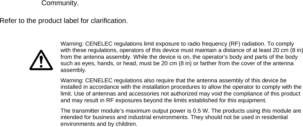 Community.    Refer to the product label for clarification.         Warning: CENELEC regulations limit exposure to radio frequency (RF) radiation. To comply with these regulations, operators of this device must maintain a distance of at least 20 cm (8 in) from the antenna assembly. While the device is on, the operator’s body and parts of the body such as eyes, hands, or head, must be 20 cm (8 in) or farther from the cover of the antenna assembly. Warning: CENELEC regulations also require that the antenna assembly of this device be installed in accordance with the installation procedures to allow the operator to comply with the limit. Use of antennas and accessories not authorized may void the compliance of this product and may result in RF exposures beyond the limits established for this equipment. The transmitter module’s maximum output power is 0.5 W. The products using this module are intended for business and industrial environments. They should not be used in residential environments and by children.  