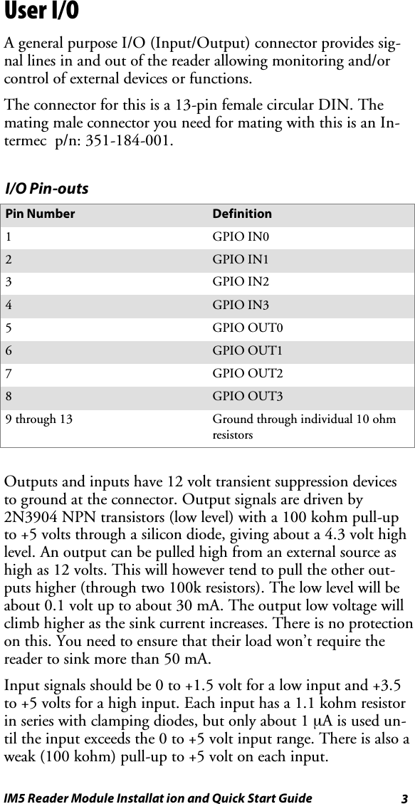 3IM5 Reader Module Installat ion and Quick Start GuideUser I/OA general purpose I/O (Input/Output) connector provides sig-nal lines in and out of the reader allowing monitoring and/orcontrol of external devices or functions.Theconnectorforthisisa13-pinfemalecircularDIN.Themating male connector you need for mating with this is an In-termec p/n: 351-184-001.I/O Pin-outsPin Number Definition1GPIO IN02GPIO IN13GPIO IN24GPIO IN35GPIO OUT06GPIO OUT17GPIO OUT28GPIO OUT39 through 13 Ground through individual 10 ohmresistorsOutputs and inputs have 12 volt transient suppression devicesto ground at the connector. Output signals are driven by2N3904 NPN transistors (low level) with a 100 kohm pull-upto +5 volts through a silicon diode, giving about a 4.3 volt highlevel. An output can be pulled high from an external source ashigh as 12 volts. This will however tend to pull the other out-puts higher (through two 100k resistors). The low level will beabout0.1voltuptoabout30mA.Theoutputlowvoltagewillclimb higher as the sink current increases. There is no protectionon this. You need to ensure that their load won’t require thereader to sink more than 50 mA.Input signals should be 0 to +1.5 volt for a low input and +3.5to +5 volts for a high input. Each input has a 1.1 kohm resistorin series with clamping diodes, but only about 1 µAisusedun-til the input exceeds the 0 to +5 volt input range. There is also aweak (100 kohm) pull-up to +5 volt on each input.
