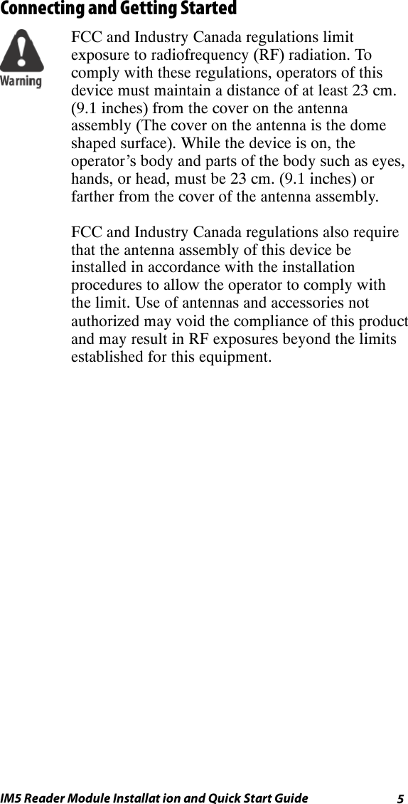 5IM5 Reader Module Installat ion and Quick Start GuideConnecting and Getting StartedFCC and Industry Canada regulations limitexposure to radiofrequency (RF) radiation. Tocomply with these regulations, operators of thisdevice must maintain a distance of at least 23 cm.(9.1 inches) from the cover on the antennaassembly (The cover on the antenna is the domeshaped surface). While the device is on, theoperator’s body and parts of the body such as eyes,hands, or head, must be 23 cm. (9.1 inches) orfarther from the cover of the antenna assembly.FCC and Industry Canada regulations also requirethat the antenna assembly of this device beinstalled in accordance with the installationprocedures to allow the operator to comply withthe limit. Use of antennas and accessories notauthorized may void the compliance of this productand may result in RF exposures beyond the limitsestablished for this equipment.