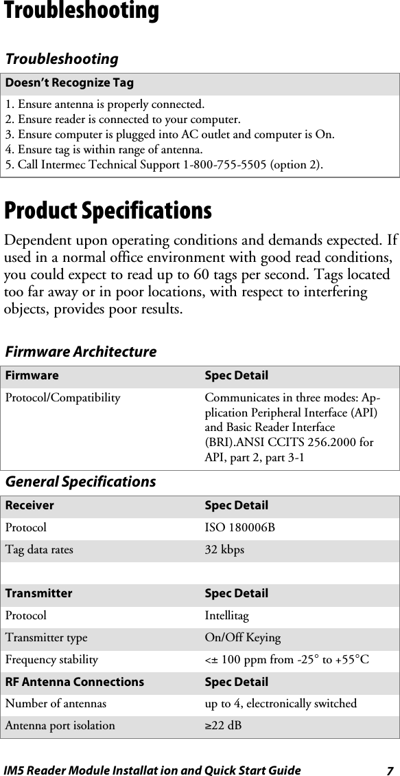 7IM5 Reader Module Installat ion and Quick Start GuideTroubleshootingTroubleshootingDoesn’t Recognize Tag1. Ensure antenna is properly connected.2. Ensure reader is connected to your computer.3. Ensure computer is plugged into AC outlet and computer is On.4. Ensure tag is within range of antenna.5. Call Intermec Technical Support 1-800-755-5505 (option 2).Product SpecificationsDependent upon operating conditions and demands expected. Ifused in a normal office environment with good read conditions,you could expect to read up to 60 tags per second. Tags locatedtoo far away or in poor locations, with respect to interferingobjects, provides poor results.Firmware ArchitectureFirmware Spec DetailProtocol/Compatibility Communicates in three modes: Ap-plication Peripheral Interface (API)and Basic Reader Interface(BRI).ANSI CCITS 256.2000 forAPI, part 2, part 3-1General SpecificationsReceiver Spec DetailProtocol ISO 180006BTag data rates 32 kbpsTransmitter Spec DetailProtocol IntellitagTransmitter type On/Off KeyingFrequency stability &lt;±100 ppm from -25°to +55°CRF Antenna Connections Spec DetailNumber of antennas up to 4, electronically switchedAntenna port isolation ≥22 dB