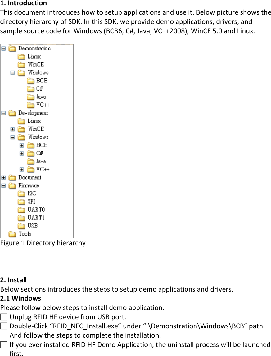 1. Introduction This document introduces how to setup applications and use it. Below picture shows the directory hierarchy of SDK. In this SDK, we provide demo applications, drivers, and sample source code for Windows (BCB6, C#, Java, VC++2008), WinCE 5.0 and Linux.   Figure 1 Directory hierarchy    2. Install Below sections introduces the steps to setup demo applications and drivers. 2.1 Windows Please follow below steps to install demo application. □ Unplug RFID HF device from USB port. □ Double-Click “RFID_NFC_Install.exe” under “.\Demonstration\Windows\BCB” path. And follow the steps to complete the installation. □ If you ever installed RFID HF Demo Application, the uninstall process will be launched first. 