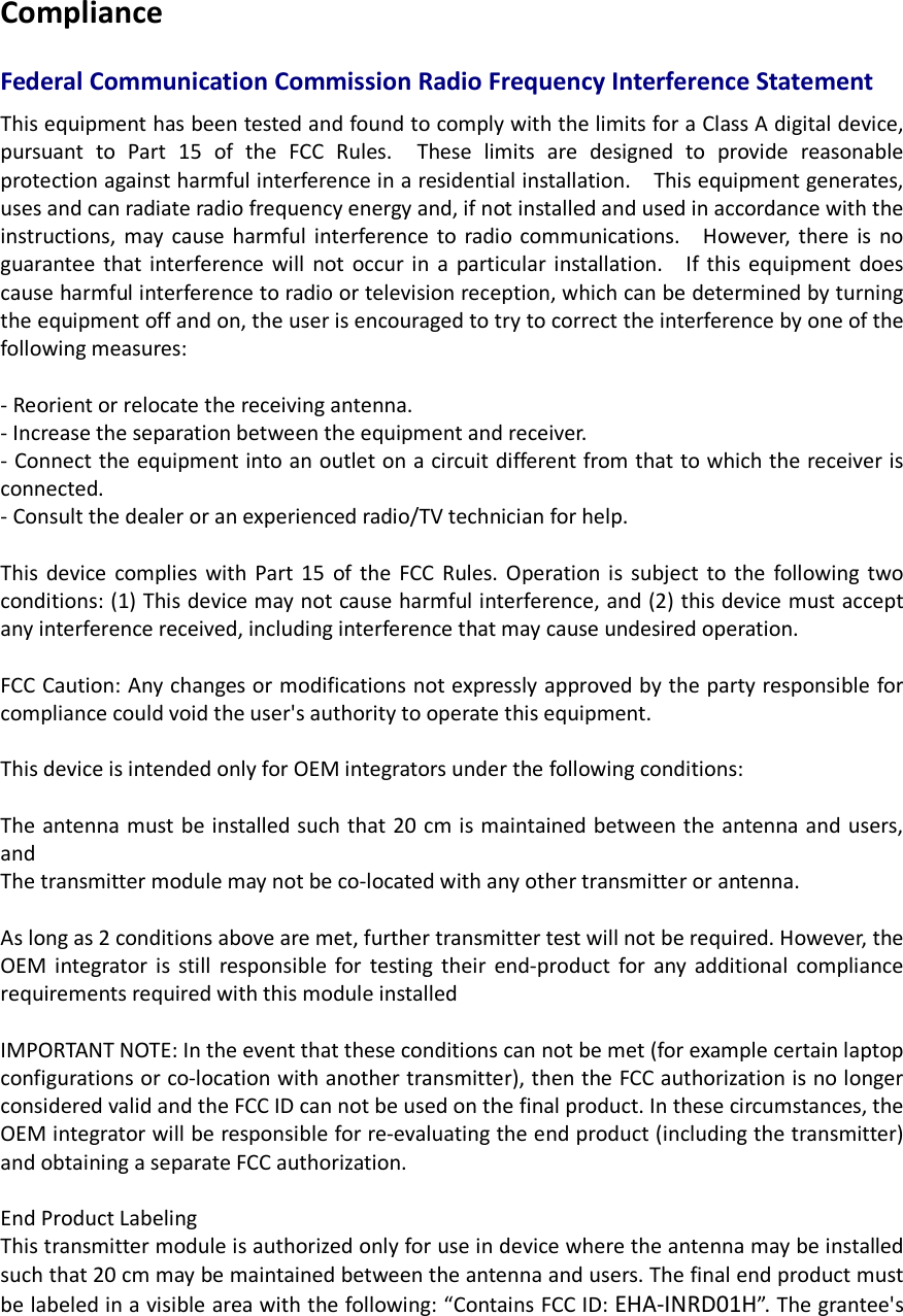 Compliance  Federal Communication Commission Radio Frequency Interference Statement This equipment has been tested and found to comply with the limits for a Class A digital device, pursuant  to  Part  15  of  the  FCC  Rules.    These  limits  are  designed  to  provide  reasonable protection against harmful interference in a residential installation.    This equipment generates, uses and can radiate radio frequency energy and, if not installed and used in accordance with the instructions,  may cause harmful interference  to  radio communications.    However,  there  is  no guarantee  that interference  will  not  occur in  a  particular installation.    If this  equipment  does cause harmful interference to radio or television reception, which can be determined by turning the equipment off and on, the user is encouraged to try to correct the interference by one of the following measures:  - Reorient or relocate the receiving antenna. - Increase the separation between the equipment and receiver. - Connect the equipment into an outlet on a circuit different from that to which the receiver is connected. - Consult the dealer or an experienced radio/TV technician for help.  This  device  complies  with  Part  15  of the  FCC  Rules.  Operation is  subject  to  the  following two conditions: (1) This device may not cause harmful interference, and (2) this device must accept any interference received, including interference that may cause undesired operation.  FCC Caution: Any changes or modifications not expressly approved by the party responsible for compliance could void the user&apos;s authority to operate this equipment.  This device is intended only for OEM integrators under the following conditions:  The antenna must be installed such that 20 cm is maintained between the antenna and users, and   The transmitter module may not be co-located with any other transmitter or antenna.    As long as 2 conditions above are met, further transmitter test will not be required. However, the OEM  integrator  is  still  responsible  for  testing  their  end-product  for  any additional  compliance requirements required with this module installed  IMPORTANT NOTE: In the event that these conditions can not be met (for example certain laptop configurations or co-location with another transmitter), then the FCC authorization is no longer considered valid and the FCC ID can not be used on the final product. In these circumstances, the OEM integrator will be responsible for re-evaluating the end product (including the transmitter) and obtaining a separate FCC authorization.  End Product Labeling This transmitter module is authorized only for use in device where the antenna may be installed such that 20 cm may be maintained between the antenna and users. The final end product must be labeled in a visible area with the following: “Contains FCC ID: EHA-INRD01H”. The grantee&apos;s 