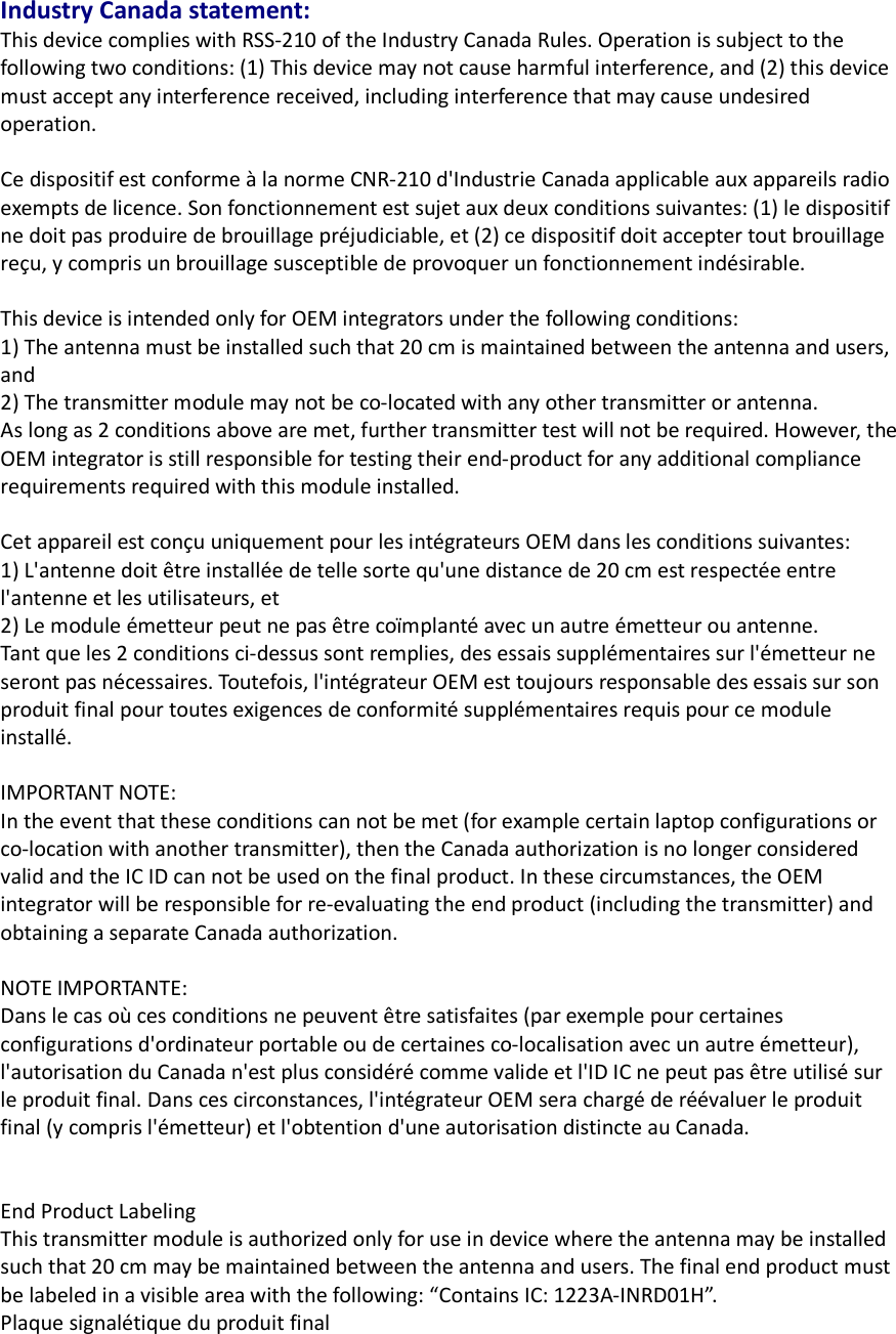 Industry Canada statement: This device complies with RSS-210 of the Industry Canada Rules. Operation is subject to the following two conditions: (1) This device may not cause harmful interference, and (2) this device must accept any interference received, including interference that may cause undesired operation.  Ce dispositif est conforme à la norme CNR-210 d&apos;Industrie Canada applicable aux appareils radio exempts de licence. Son fonctionnement est sujet aux deux conditions suivantes: (1) le dispositif ne doit pas produire de brouillage préjudiciable, et (2) ce dispositif doit accepter tout brouillage reçu, y compris un brouillage susceptible de provoquer un fonctionnement indésirable.    This device is intended only for OEM integrators under the following conditions:   1) The antenna must be installed such that 20 cm is maintained between the antenna and users, and   2) The transmitter module may not be co-located with any other transmitter or antenna. As long as 2 conditions above are met, further transmitter test will not be required. However, the OEM integrator is still responsible for testing their end-product for any additional compliance requirements required with this module installed.  Cet appareil est conçu uniquement pour les intégrateurs OEM dans les conditions suivantes:   1) L&apos;antenne doit être installée de telle sorte qu&apos;une distance de 20 cm est respectée entre l&apos;antenne et les utilisateurs, et 2) Le module émetteur peut ne pas être coïmplanté avec un autre émetteur ou antenne. Tant que les 2 conditions ci-dessus sont remplies, des essais supplémentaires sur l&apos;émetteur ne seront pas nécessaires. Toutefois, l&apos;intégrateur OEM est toujours responsable des essais sur son produit final pour toutes exigences de conformité supplémentaires requis pour ce module installé.  IMPORTANT NOTE: In the event that these conditions can not be met (for example certain laptop configurations or co-location with another transmitter), then the Canada authorization is no longer considered valid and the IC ID can not be used on the final product. In these circumstances, the OEM integrator will be responsible for re-evaluating the end product (including the transmitter) and obtaining a separate Canada authorization.  NOTE IMPORTANTE: Dans le cas où ces conditions ne peuvent être satisfaites (par exemple pour certaines configurations d&apos;ordinateur portable ou de certaines co-localisation avec un autre émetteur), l&apos;autorisation du Canada n&apos;est plus considéré comme valide et l&apos;ID IC ne peut pas être utilisé sur le produit final. Dans ces circonstances, l&apos;intégrateur OEM sera chargé de réévaluer le produit final (y compris l&apos;émetteur) et l&apos;obtention d&apos;une autorisation distincte au Canada.   End Product Labeling This transmitter module is authorized only for use in device where the antenna may be installed such that 20 cm may be maintained between the antenna and users. The final end product must be labeled in a visible area with the following: “Contains IC: 1223A-INRD01H”. Plaque signalétique du produit final 