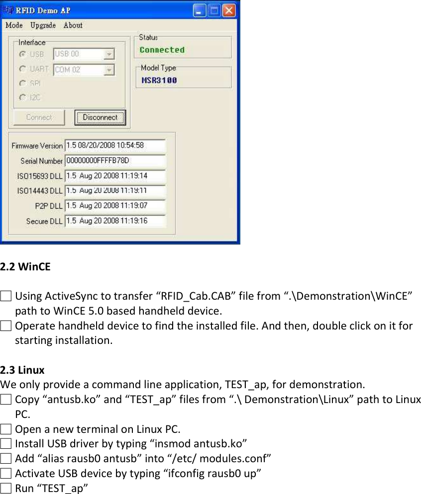   2.2 WinCE  □ Using ActiveSync to transfer “RFID_Cab.CAB” file from “.\Demonstration\WinCE” path to WinCE 5.0 based handheld device. □ Operate handheld device to find the installed file. And then, double click on it for starting installation.  2.3 Linux We only provide a command line application, TEST_ap, for demonstration. □ Copy “antusb.ko” and “TEST_ap” files from “.\ Demonstration\Linux” path to Linux PC. □ Open a new terminal on Linux PC. □ Install USB driver by typing “insmod antusb.ko” □ Add “alias rausb0 antusb” into “/etc/ modules.conf” □ Activate USB device by typing “ifconfig rausb0 up” □ Run “TEST_ap”  