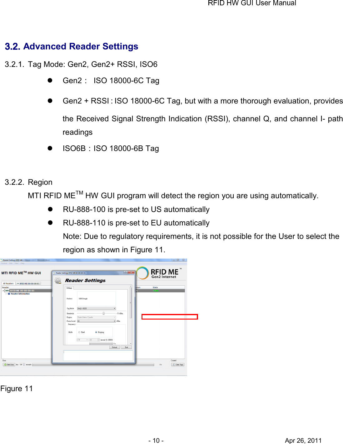       - 10 -                                     Apr 26, 2011  3.2.3.2.3.2.3.2. Advanced Reader Settings 3.2.1.  Tag Mode: Gen2, Gen2+ RSSI, ISO6   Gen2：  ISO 18000-6C Tag   Gen2 + RSSI：ISO 18000-6C Tag, but with a more thorough evaluation, provides the Received Signal Strength Indication (RSSI), channel Q, and channel I- path readings   ISO6B：ISO 18000-6B Tag  3.2.2.  Region MTI RFID METM HW GUI program will detect the region you are using automatically.   RU-888-100 is pre-set to US automatically   RU-888-110 is pre-set to EU automatically Note: Due to regulatory requirements, it is not possible for the User to select the     region as shown in Figure 11.  Figure 11  