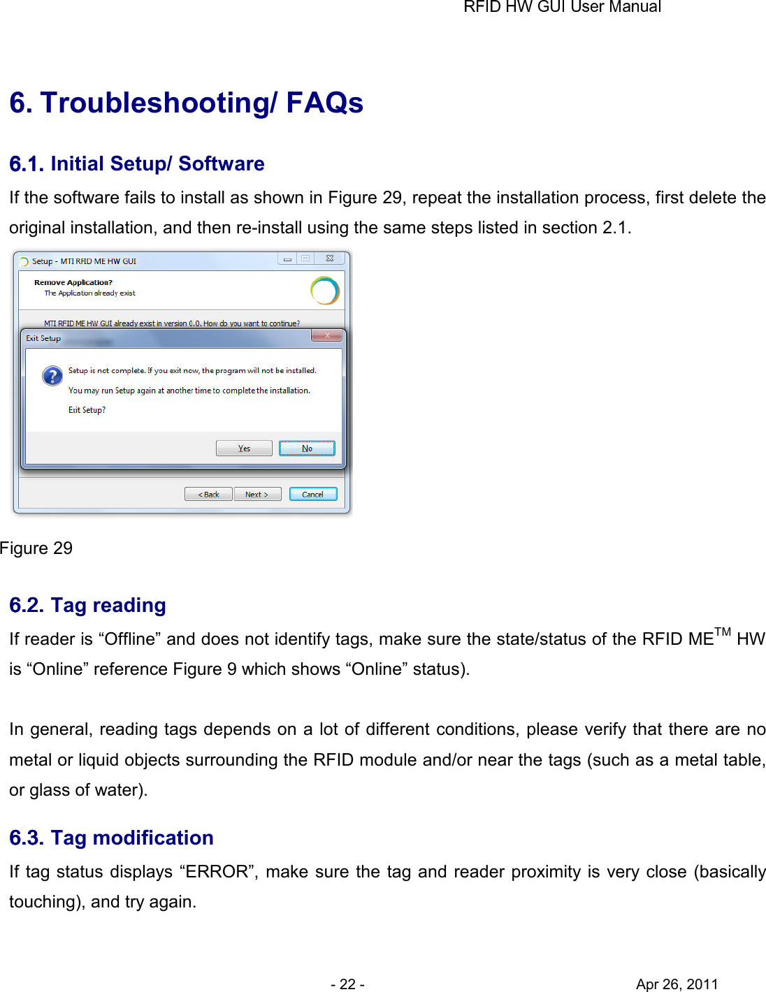       - 22 -                                     Apr 26, 2011  6. Troubleshooting/ FAQs 6.1.6.1.6.1.6.1. Initial Setup/ Software If the software fails to install as shown in Figure 29, repeat the installation process, first delete the original installation, and then re-install using the same steps listed in section 2.1.    Figure 29 6.2.6.2.6.2.6.2. Tag reading If reader is “Offline” and does not identify tags, make sure the state/status of the RFID METM HW is “Online” reference Figure 9 which shows “Online” status).      In general, reading tags depends on a lot of different conditions, please verify that there are no metal or liquid objects surrounding the RFID module and/or near the tags (such as a metal table, or glass of water). 6.3.6.3.6.3.6.3. Tag modification If tag status displays “ERROR”, make sure the tag and reader proximity is very close  (basically touching), and try again.  