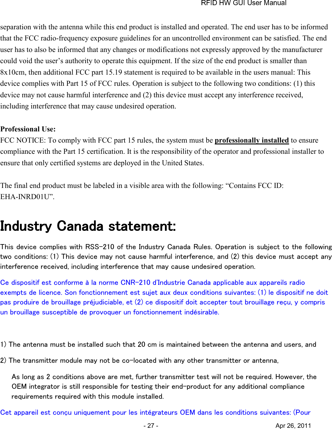       - 27 -                                     Apr 26, 2011 separation with the antenna while this end product is installed and operated. The end user has to be informed that the FCC radio-frequency exposure guidelines for an uncontrolled environment can be satisfied. The end user has to also be informed that any changes or modifications not expressly approved by the manufacturer could void the user’s authority to operate this equipment. If the size of the end product is smaller than 8x10cm, then additional FCC part 15.19 statement is required to be available in the users manual: This device complies with Part 15 of FCC rules. Operation is subject to the following two conditions: (1) this device may not cause harmful interference and (2) this device must accept any interference received, including interference that may cause undesired operation.  Professional Use: FCC NOTICE: To comply with FCC part 15 rules, the system must be professionally installed to ensure compliance with the Part 15 certification. It is the responsibility of the operator and professional installer to ensure that only certified systems are deployed in the United States.  The final end product must be labeled in a visible area with the following: “Contains FCC ID: EHA-INRD01U”.  Industry Canada statement:Industry Canada statement:Industry Canada statement:Industry Canada statement:    This device complies with RSS-210 of the Industry Canada Rules. Operation is subject to the following two conditions: (1) This device may not cause harmful interference, and (2) this device must accept any interference received, including interference that may cause undesired operation. Ce dispositif est conforme à la norme CNR-210 d&apos;Industrie Canada applicable aux appareils radio exempts de licence. Son fonctionnement est sujet aux deux conditions suivantes: (1) le dispositif ne doit pas produire de brouillage préjudiciable, et (2) ce dispositif doit accepter tout brouillage reçu, y compris un brouillage susceptible de provoquer un fonctionnement indésirable.    1) The antenna must be installed such that 20 cm is maintained between the antenna and users, and   2) The transmitter module may not be co-located with any other transmitter or antenna,   As long as 2 conditions above are met, further transmitter test will not be required. However, the OEM integrator is still responsible for testing their end-product for any additional compliance requirements required with this module installed. Cet appareil est conçu uniquement pour les intégrateurs OEM dans les conditions suivantes: (Pour 