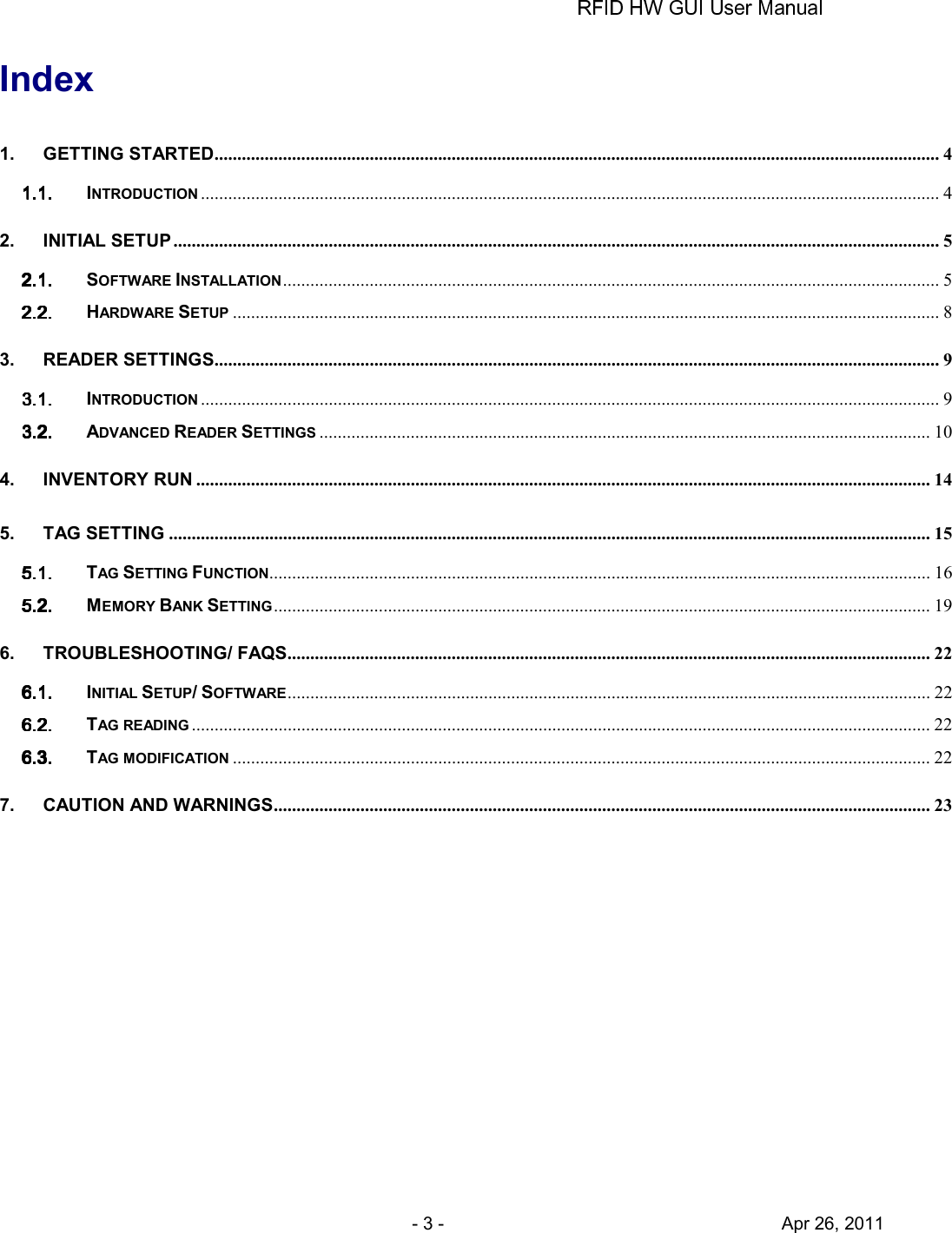       - 3 -                                     Apr 26, 2011 Index 1. GETTING STARTED ............................................................................................................................................................... 4  INTRODUCTION .................................................................................................................................................................. 4 2. INITIAL SETUP ........................................................................................................................................................................ 5  SOFTWARE INSTALLATION ................................................................................................................................................ 5  HARDWARE SETUP ........................................................................................................................................................... 8 3. READER SETTINGS ............................................................................................................................................................... 9  INTRODUCTION .................................................................................................................................................................. 9  ADVANCED READER SETTINGS ...................................................................................................................................... 10 4. INVENTORY RUN ................................................................................................................................................................. 14 5. TAG SETTING ....................................................................................................................................................................... 15  TAG SETTING FUNCTION ................................................................................................................................................. 16  MEMORY BANK SETTING ................................................................................................................................................ 19 6. TROUBLESHOOTING/ FAQS ............................................................................................................................................. 22  INITIAL SETUP/ SOFTWARE ............................................................................................................................................. 22  TAG READING .................................................................................................................................................................. 22  TAG MODIFICATION ......................................................................................................................................................... 22 7. CAUTION AND WARNINGS ................................................................................................................................................ 23  