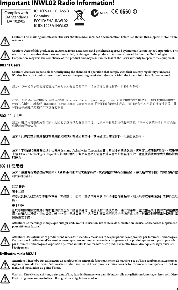 1Important INWL02 Radio Information!802.11 Users802.11 用户802.11 使用者Utilisateurs du 802.11Caution: This marking indicates that the user should read all included documentation before use. Retain this supplement for future reference.Caution: Users of this product are cautioned to use accessories and peripherals approved by Intermec Technologies Corporation. The use of accessories other than those recommended, or changes to the product that is not approved by Intermec Technologies Corporation, may void the compliance of this product and may result in the loss of the user’s authority to operate the equipment.Caution: Users are responsible for configuring the channels of operation that comply with their country regulatory standards. Wireless Network Administrator should review the operating restrictions detailed within the Access Point installation manual.注意：该标记表示在使用之前用户应阅读所有包含的文档。请保留这份补充材料，以备日后参考。注意： 敬告本产品的用户，请务必使用 Intermec Technologies Corporation 许可的附件和外围设备。 如果使用推荐附件之外的其它附件，或未经 Intermec Technologies Corporation 许可而擅自改装本产品，都可能会使本产品的符合性无效，并可能会导致用户失去操作本设备的权利。注意：用户负责根据所在国家 / 地区的法规标准配置操作信道。无线网络管理员必须仔细阅读 《接入点安装手册》中有关操作限制的详细信息。注意：此標誌表示使用者應在使用前先閱讀所有隨附的文件。 請保留這份補充材料，以備日後參考。注意： 本產品的使用者必須小心使用 Intermec Technologies Corporation 許可的配件與週邊設備。使用非上述建議的配件，或是在未經 Intermec Technologies Corporation 許可的情況下變更本產品可能會使得本產品的相容性失效，並且使得使用者喪失操作設備的權力。注意：使用者負責根據所在國家 / 地區的法規標準配置操作通道。無線網路管理員必須檢閱 《接入點安裝手冊》內有關操作限制的詳細資訊。NCC 警語：第十二條  經型式認證合格之低功率射頻電機，非經許可，公司、商號或使用者均不得擅自變更頻率、加大功率或變更原設計之特性及功能。第十四條低功率射頻電機之使用不得影響飛航安全及干擾合法通信；經發現有干擾現象時，應立即停用，並改善至無干擾時方得繼續使用。前項合法通信，指依電信法規定作業之無線電通信。低功率射頻電機須忍受合法通信或工業、科學及醫療用電波輻射性電機設備之干擾。Attention: Ce marquage indique que l’usager doit, avant l’utilisation, lire toute la documentation incluse. Conservez ce supplément pour référence future.Attention: Utilisateurs de ce produit sont avisés d’utiliser des accessoires et des périphériques approuvés par Intermec Technologies Corporation. L’utilisation d’accessoires autres que ceux recommandés ou des changements à ce produit qui ne sont pas approuvés par Intermec Technologies Corporation peuvent annuler la conformité de ce produit et mettre fin au droit qu’a l’usager d’utiliser l’équipement.Attention: Il incombe aux utilisateurs de configurer les canaux de fonctionnement de manière à ce qu’ils se conforment aux normes réglementaires de leur pays. L’administrateur du réseau sans fil doit revoir les restrictions de fonctionnement indiquées en détail au manuel d’installation du point d’accès.Vorsicht: Diese Kennzeichnung weist darauf hin, dass der Benutzer vor dem Gebrauch alle mitgelieferten Unterlagen lesen soll. Diese Ergänzung muss zur zukünftigen Bezugnahme aufgehoben werden.Complies withIDA StandardsDA 102905IC:  ICES-003 CLASS BContains:FCC ID: EHA-INWL02IC ID: 1223A-INWL02