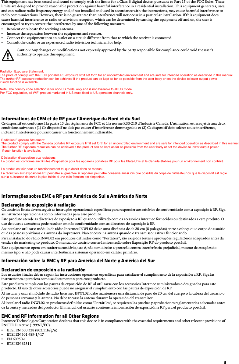 3This equipment has been tested and found to comply with the limits for a Class B digital device, pursuant to Part 15 of the FCC Rules. These limits are designed to provide reasonable protection against harmful interference in a residential installation. This equipment generates, uses, and can radiate radio frequency energy and, if not installed and used in accordance with the instructions, may cause harmful interference to radio communications. However, there is no guarantee that interference will not occur in a particular installation. If this equipment does cause harmful interference to radio or television reception, which can be determined by turning the equipment off and on, the user is encouraged to try to correct the interference by one of the following measures:•Reorient or relocate the receiving antenna.•Increase the separation between the equipment and receiver.•Connect the equipment into an outlet on a circuit different from that to which the receiver is connected.•Consult the dealer or an experienced radio television technician for help.Radiation Exposure Statement This equipment complies with FCC and Canada RSS-102 radiation exposure limits set forth for an uncontrolled environment. End users must follow the specific operating instructions for satisfying RF exposure compliance. Please follow operation instructions as documented for this product.This product meets the RF exposure guidelines when used with the Intermec accessories supplied or designated for this product. Use of other accessories may not ensure compliance with RF exposure guidelines.When installing and using the Intermec INWL02 radio module, a 20-cm (8-inch) passing distance must be maintained from the body or head of the user or nearby persons and the antenna. The antenna must not be touched during transmitter operation.When installing the INWL02 radio in products defined as “Portable”, the appropriate regulatory testing and approvals are required prior to sales and marketing of the product. The user manual will contain the RF Exposure information for the portable product.Informations de CEM et de RF pour l’Amérique du Nord et du SudCe dispositif est conforme à la partie 15 des règlements du FCC et à la norme RSS-210 d’Industrie Canada. L’utilisation est assujettie aux deux conditions suivantes : (1) Ce dispositif ne doit pas causer d’interférence dommageable et (2) Ce dispositif doit tolérer toute interférence, incluant l’interférence pouvant causer un fonctionnement indésirable.Énoncé sur l’exposition aux radiationsCet appareil est conforme aux limites d’exposition aux radiations du FCC des États-Unis et la norme RSS-102 canadienne pour un environnement non contrôlé. Les utilisateurs finaux doivent suivre les modes d’emploi spécifiques afin de respecter les directives sur l’exposition aux RF. Veuillez suivre le mode d’emploi dans la documentation accompagnant ce produit.Ce produit est conforme aux directives sur l’exposition aux RF lorsqu’il est utilisé avec les accessoires Intermec fournis ou conçus pour ce produit. L’utilisation d’autres accessoires peut ne pas garantir la conformité aux directives sur l’exposition aux RF.Lorsque vous installez et utilisez le module radio INWL02 Intermec, une distance de passage de 20 cm doit être respectée depuis le corps ou la tête de l’utilisateur ou des personnes à proximité et l’antenne. On ne doit pas toucher à l’antenne pendant le fonctionnement de l’émetteur.Lorsque la radio INWL02 est installée dans des produits définis comme étant « portables », les essais et les approbations réglementaires appropriées sont requis avant la vente et la commercialisation du produit. Le manuel de l’utilisateur donnera l’information relative à l’exposition aux RF pour le produit portable.Informações sobre EMC e RF para América do Sul e América do NorteDeclaração de exposição à radiaçãoOs usuários finais devem seguir as instruções operacionais específicas para responder aos critérios de conformidade com a exposição à RF. Siga as instruções operacionais como informadas para esse produto.Este produto atende às diretrizes de exposição à RF quando utilizado com os acessórios Intermec fornecidos ou destinados a este produto. O uso de outros acessórios pode resultar em não conformidade com as diretrizes de exposição à RF.Ao instalar e utilizar o módulo de rádio Intermec INWL02 deixe uma distância de de 20-cm (8 polegadas) entre a cabeça ou o corpo do usuário ou das pessoas próximas e a antena da impressora. Não encoste na antena quando o transmissor estiver funcionando.Para instalação do rádio INWL02 em produtos definidos como &quot;Portáteis&quot;, são exigidos testes e aprovações regulatórios adequados antes da venda e do marketing to produto. O manual do usuário conterá informação sobre Exposição RF do produto portátil.Este equipamento opera em caráter secundário, isto é, não tem direito a proteção contra interferência prejudicial, mesmo de estações do mesmo tipo, e não pode causar interferência a sistemas operando em caráter primário. Información sobre la EMC y RF para América del Norte y América del SurDeclaración de exposición a la radiaciónLos usuarios finales deben seguir las instrucciones operativas específicas para satisfacer el cumplimiento de la exposición a RF. Siga las instrucciones operativas como se documentan para este producto.Este producto cumple con las pautas de exposición de RF al utilizarse con los accesorios Intermec suministrados o designados para este producto. El uso de otros accesorios puede no asegurar el cumplimiento con las pautas de exposición de RF.Al instalar y usar el módulo de radio Intermec INWL02, debe mantenerse una distancia de paso de 20 cm del cuerpo o la cabeza del usuario o de personas cercanas y la antena. No debe tocarse la antena durante la operación del transmisor.Al instalar el radio INWL02 en productos definidos como “Portátiles”, se requieren las pruebas y aprobaciones reglamentarias adecuadas antes de la venta y mercadeo del producto. El manual del usuario contiene la información de exposición a RF para el producto portátil.EMC and RF Information for all Other RegionsIntermec Technologies Corporation declares that this device is in compliance with the essential requirements and other relevant provisions of R&amp;TTE Directive (1999/5/EC).•ETSI EN 300 328 (802.11b/g/n)•ETSI EN 301 489-1/-17 •EN 60950-1•ETSI EN 62311Caution: Any changes or modifications not expressly approved by the party responsible for compliance could void the user’s authority to operate this equipment. Radiation Exposure Statement: The product comply with the FCC portable RF exposure limit set forth for an uncontrolled environment and are safe for intended operation as described in this manual.  The further RF exposure reduction can be achieved if the product can be kept as far as possible from the user body or set the device to lower output power  if such function is available.  Note: The country code selection is for non-US model only and is not available to all US model. Per FCC regulation, all WiFi product marketed in US must fixed to US operation channels only. Radiation Exposure Statement: The product comply with the Canada portable RF exposure limit set forth for an uncontrolled environment and are safe for intended operation as described in this manual.  The further RF exposure reduction can be achieved if the product can be kept as far as possible from the user body or set the device to lower output power   if such function is available.  Déclaration d&apos;exposition aux radiations: Le produit est conforme aux limites d&apos;exposition pour les appareils portables RF pour les Etats-Unis et le Canada établies pour un environnement non contrôlé. Le produit est sûr pour un fonctionnement tel que décrit dans ce manuel.  La réduction aux expositions RF peut être augmentée si l&apos;appareil peut être conservé aussi loin que possible du corps de l&apos;utilisateur ou que le dispositif est réglé  sur la puissance de sortie la plus faible si une telle fonction est disponible.