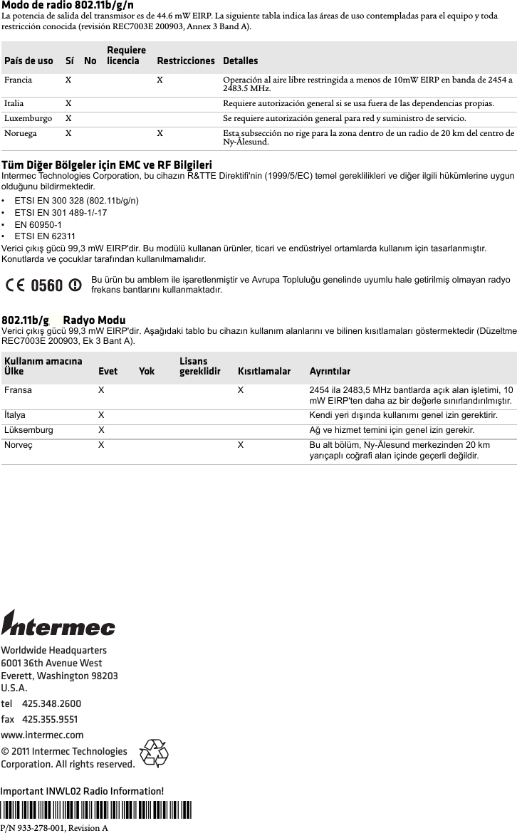 Worldwide Headquarters6001 36th Avenue WestEverett, Washington 98203U.S.A.tel 425.348.2600fax 425.355.9551www.intermec.com© 2011 Intermec Technologies Corporation. All rights reserved.Important INWL02 Radio Information!*933-278-001*P/N 933-278-001, Revision AModo de radio 802.11b/g/nLa potencia de salida del transmisor es de 44.6 mW EIRP. La siguiente tabla indica las áreas de uso contempladas para el equipo y toda restricción conocida (revisión REC7003E 200903, Annex 3 Band A).Tüm Diğer Bölgeler için EMC ve RF BilgileriIntermec Technologies Corporation, bu cihazın R&amp;TTE Direktifi&apos;nin (1999/5/EC) temel gereklilikleri ve diğer ilgili hükümlerine uygun olduğunu bildirmektedir.• ETSI EN 300 328 (802.11b/g/n)• ETSI EN 301 489-1/-17 • EN 60950-1• ETSI EN 62311Verici çıkış gücü 99,3 mW EIRP&apos;dir. Bu modülü kullanan ürünler, ticari ve endüstriyel ortamlarda kullanım için tasarlanmıştır. Konutlarda ve çocuklar tarafından kullanılmamalıdır.802.11b/g/n Radyo ModuVerici çıkış gücü 99,3 mW EIRP&apos;dir. Aşağıdaki tablo bu cihazın kullanım alanlarını ve bilinen kısıtlamaları göstermektedir (Düzeltme REC7003E 200903, Ek 3 Bant A).País de uso Sí  No Requiere licencia  Restricciones  DetallesFrancia X X Operación al aire libre restringida a menos de 10mW EIRP en banda de 2454 a 2483.5 MHz.Italia X Requiere autorización general si se usa fuera de las dependencias propias.Luxemburgo X Se requiere autorización general para red y suministro de servicio.Noruega X X Esta subsección no rige para la zona dentro de un radio de 20 km del centro de Ny-Ålesund.Bu ürün bu amblem ile işaretlenmiştir ve Avrupa Topluluğu genelinde uyumlu hale getirilmiş olmayan radyo frekans bantlarını kullanmaktadır.Kullanım amacına Ülke Evet Yok Lisans gereklidir Kısıtlamalar AyrıntılarFransa X X 2454 ila 2483,5 MHz bantlarda açık alan işletimi, 10 mW EIRP&apos;ten daha az bir değerle sınırlandırılmıştır.İtalya X Kendi yeri dışında kullanımı genel izin gerektirir.Lüksemburg X Ağ ve hizmet temini için genel izin gerekir.Norveç X X Bu alt bölüm, Ny-Ålesund merkezinden 20 km yarıçaplı coğrafi alan içinde geçerli değildir.