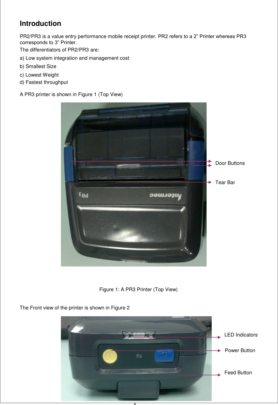   2 Introduction  PR2/PR3 is a value entry performance mobile receipt printer. PR2 refers to a 2” Printer whereas PR3 corresponds to 3” Printer. The differentiators of PR2/PR3 are: a) Low system integration and management cost b) Smallest Size c) Lowest Weight d) Fastest throughput  A PR3 printer is shown in Figure 1 (Top View)                                                  Figure 1: A PR3 Printer (Top View)   The Front view of the printer is shown in Figure 2  Door Buttons Tear Bar LED Indicators Power Button Feed Button 