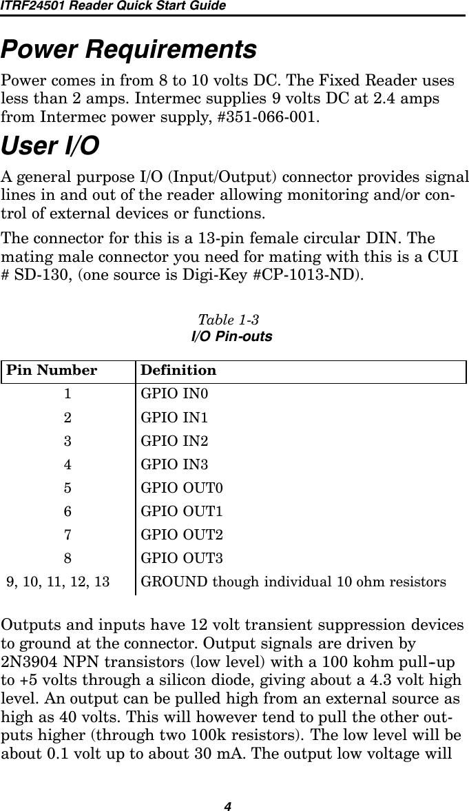 ITRF24501 Reader Quick Start Guide4Power RequirementsPower comes in from 8 to 10 volts DC. The Fixed Reader usesless than 2 amps. Intermec supplies 9 volts DC at 2.4 ampsfrom Intermec power supply, #351-066-001.User I/OA general purpose I/O (Input/Output) connector provides signallines in and out of the reader allowing monitoring and/or con-trol of external devices or functions.The connector for this is a 13-pin female circular DIN. Themating male connector you need for mating with this is a CUI# SD-130, (one source is Digi-Key #CP-1013-ND).Table 1-3I/O Pin-outsPin Number Definition1GPIOIN02GPIOIN13GPIOIN24GPIOIN35GPIOOUT06GPIOOUT17GPIOOUT28GPIOOUT39, 10, 11, 12, 13 GROUND though individual 10 ohm resistorsOutputs and inputs have 12 volt transient suppression devicesto ground at the connector. Output signals are driven by2N3904 NPN transistors (low level) with a 100 kohm pull--upto +5 volts through a silicon diode, giving about a 4.3 volt highlevel. An output can be pulled high from an external source ashigh as 40 volts. This will however tend to pull the other out-puts higher (through two 100k resistors). The low level will beabout 0.1 volt up to about 30 mA. The output low voltage will