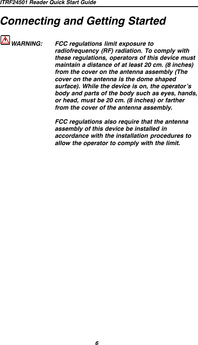 ITRF24501 Reader Quick Start Guide6Connecting and Getting StartedWARNING: FCC regulations limit exposure toradiofrequency (RF) radiation. To comply withthese regulations, operators of this device mustmaintain a distance of at least 20 cm. (8 inches)from the cover on the antenna assembly (Thecover on the antenna is the dome shapedsurface). While the device is on, the operator’sbody and parts of the body such as eyes, hands,or head, must be 20 cm. (8 inches) or fartherfrom the cover of the antenna assembly.FCC regulations also require that the antennaassembly of this device be installed inaccordance with the installation procedures toallow the operator to comply with the limit.