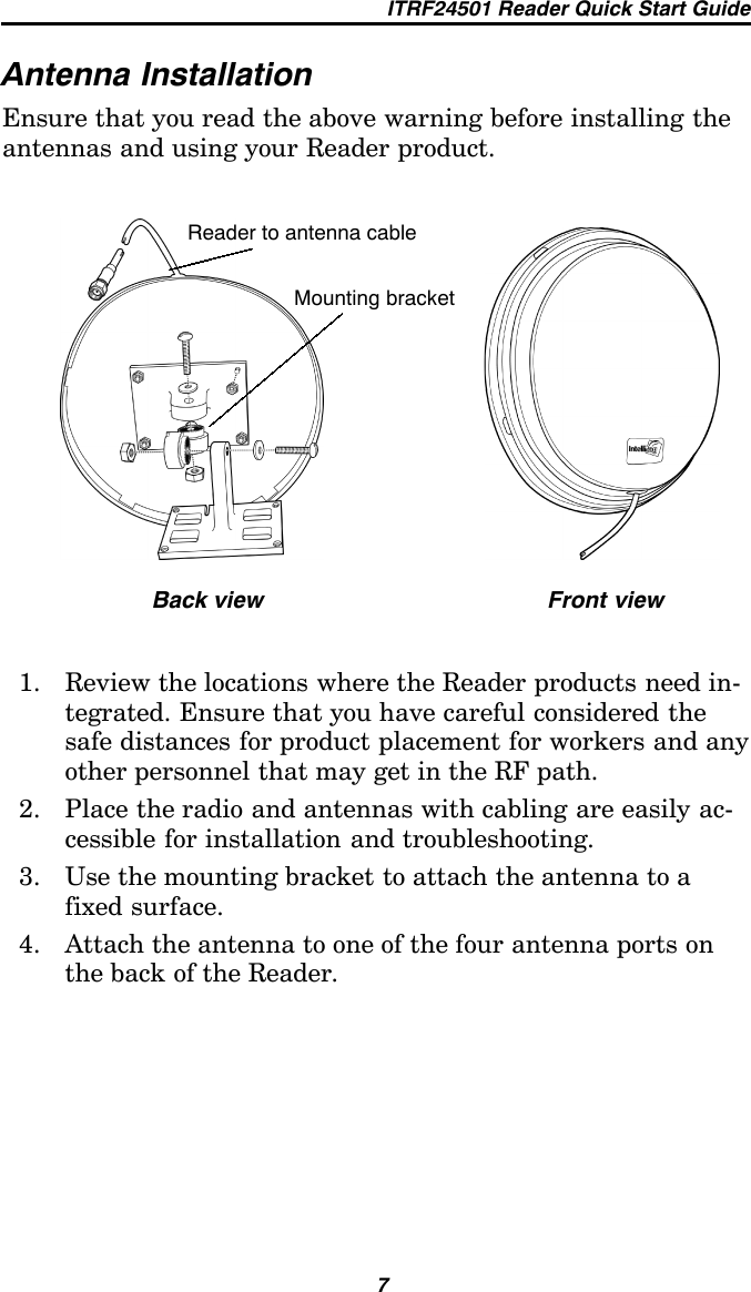 ITRF24501 Reader Quick Start Guide7Antenna InstallationEnsure that you read the above warning before installing theantennas and using your Reader product.Back view Front viewReader to antenna cableMounting bracket1. Review the locations where the Reader products need in-tegrated. Ensure that you have careful considered thesafe distances for product placement for workers and anyother personnel that may get in the RF path.2. Place the radio and antennas with cabling are easily ac-cessible for installation and troubleshooting.3. Use the mounting bracket to attach the antenna to afixed surface.4. Attach the antenna to one of the four antenna ports onthe back of the Reader.