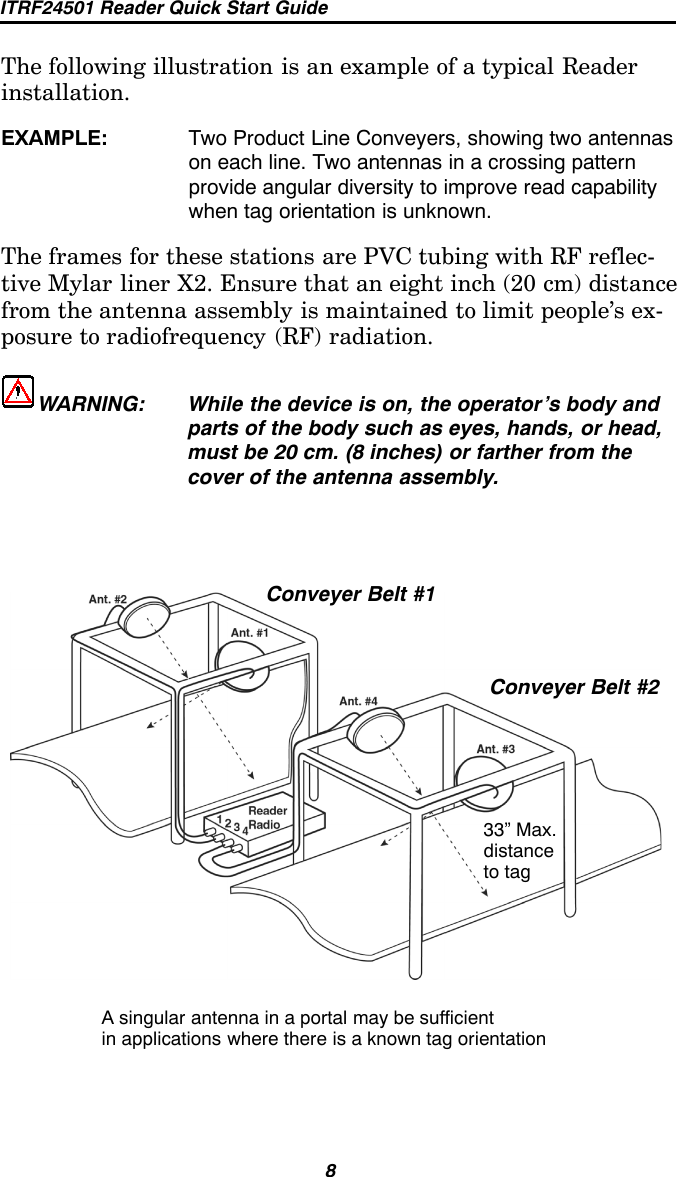 ITRF24501 Reader Quick Start Guide8The following illustration is an example of a typical Readerinstallation.EXAMPLE: Two Product Line Conveyers, showing two antennason each line. Two antennas in a crossing patternprovide angular diversity to improve read capabilitywhen tag orientation is unknown.The frames for these stations are PVC tubing with RF reflec-tive Mylar liner X2. Ensure that an eight inch (20 cm) distancefrom the antenna assembly is maintained to limit people’s ex-posure to radiofrequency (RF) radiation.WARNING: While the device is on, the operator’s body andparts of the body such as eyes, hands, or head,must be 20 cm. (8 inches) or farther from thecover of the antenna assembly.Conveyer Belt #1Conveyer Belt #233” Max.distanceto tagA singular antenna in a portal may be sufficientin applications where there is a known tag orientation