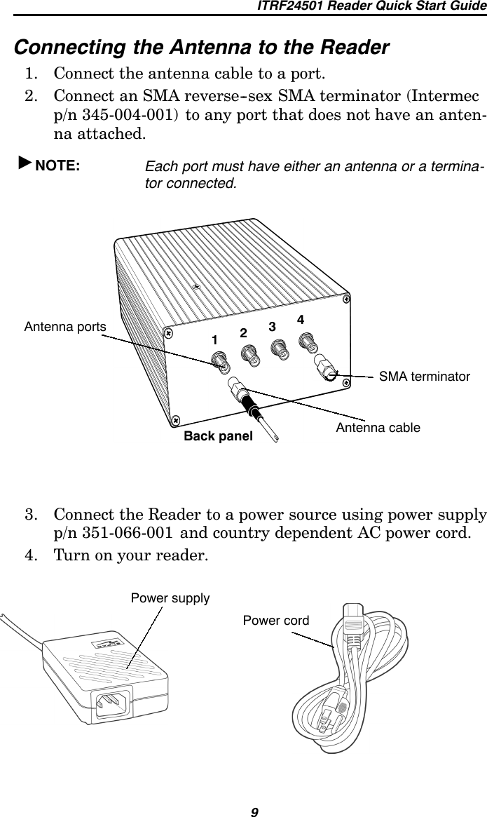 ITRF24501 Reader Quick Start Guide9Connecting the Antenna to the Reader1. Connect the antenna cable to a port.2. Connect an SMA reverse--sex SMA terminator (Intermecp/n 345-004-001) to any port that does not have an anten-na attached.&quot;NOTE: Each port must have either an antenna or a termina-tor connected.1234Antenna portsBack panel Antenna cableSMA terminator3. Connect the Reader to a power source using power supplyp/n 351-066-001 and country dependent AC power cord.4. Turn on your reader.Power supplyPower cord