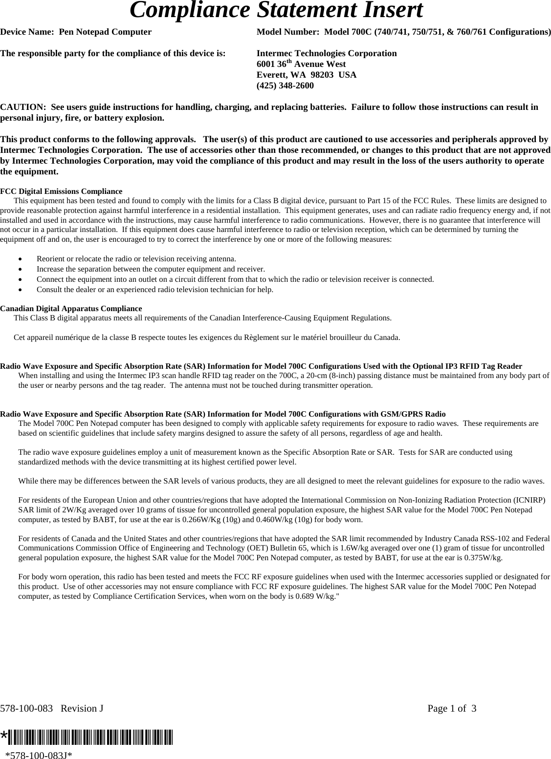 578-100-083   Revision J    Page 1 of  3  *578-100-083J*   *578-100-083J* Compliance Statement Insert  Device Name:  Pen Notepad Computer  Model Number:  Model 700C (740/741, 750/751, &amp; 760/761 Configurations)  The responsible party for the compliance of this device is:  Intermec Technologies Corporation  6001 36th Avenue West   Everett, WA  98203  USA  (425) 348-2600  CAUTION:  See users guide instructions for handling, charging, and replacing batteries.  Failure to follow those instructions can result in personal injury, fire, or battery explosion.  This product conforms to the following approvals.   The user(s) of this product are cautioned to use accessories and peripherals approved by Intermec Technologies Corporation.  The use of accessories other than those recommended, or changes to this product that are not approved by Intermec Technologies Corporation, may void the compliance of this product and may result in the loss of the users authority to operate the equipment.  FCC Digital Emissions Compliance     This equipment has been tested and found to comply with the limits for a Class B digital device, pursuant to Part 15 of the FCC Rules.  These limits are designed to provide reasonable protection against harmful interference in a residential installation.  This equipment generates, uses and can radiate radio frequency energy and, if not installed and used in accordance with the instructions, may cause harmful interference to radio communications.  However, there is no guarantee that interference will not occur in a particular installation.  If this equipment does cause harmful interference to radio or television reception, which can be determined by turning the equipment off and on, the user is encouraged to try to correct the interference by one or more of the following measures:  • Reorient or relocate the radio or television receiving antenna. • Increase the separation between the computer equipment and receiver. • Connect the equipment into an outlet on a circuit different from that to which the radio or television receiver is connected. • Consult the dealer or an experienced radio television technician for help.  Canadian Digital Apparatus Compliance   This Class B digital apparatus meets all requirements of the Canadian Interference-Causing Equipment Regulations.     Cet appareil numérique de la classe B respecte toutes les exigences du Règlement sur le matériel brouilleur du Canada.   Radio Wave Exposure and Specific Absorption Rate (SAR) Information for Model 700C Configurations Used with the Optional IP3 RFID Tag Reader  When installing and using the Intermec IP3 scan handle RFID tag reader on the 700C, a 20-cm (8-inch) passing distance must be maintained from any body part of the user or nearby persons and the tag reader.  The antenna must not be touched during transmitter operation.    Radio Wave Exposure and Specific Absorption Rate (SAR) Information for Model 700C Configurations with GSM/GPRS Radio The Model 700C Pen Notepad computer has been designed to comply with applicable safety requirements for exposure to radio waves.  These requirements are based on scientific guidelines that include safety margins designed to assure the safety of all persons, regardless of age and health.  The radio wave exposure guidelines employ a unit of measurement known as the Specific Absorption Rate or SAR.  Tests for SAR are conducted using standardized methods with the device transmitting at its highest certified power level.  While there may be differences between the SAR levels of various products, they are all designed to meet the relevant guidelines for exposure to the radio waves.  For residents of the European Union and other countries/regions that have adopted the International Commission on Non-Ionizing Radiation Protection (ICNIRP) SAR limit of 2W/Kg averaged over 10 grams of tissue for uncontrolled general population exposure, the highest SAR value for the Model 700C Pen Notepad computer, as tested by BABT, for use at the ear is 0.266W/Kg (10g) and 0.460W/kg (10g) for body worn.  For residents of Canada and the United States and other countries/regions that have adopted the SAR limit recommended by Industry Canada RSS-102 and Federal Communications Commission Office of Engineering and Technology (OET) Bulletin 65, which is 1.6W/kg averaged over one (1) gram of tissue for uncontrolled general population exposure, the highest SAR value for the Model 700C Pen Notepad computer, as tested by BABT, for use at the ear is 0.375W/kg.  For body worn operation, this radio has been tested and meets the FCC RF exposure guidelines when used with the Intermec accessories supplied or designated for this product.  Use of other accessories may not ensure compliance with FCC RF exposure guidelines. The highest SAR value for the Model 700C Pen Notepad computer, as tested by Compliance Certification Services, when worn on the body is 0.689 W/kg.&quot;  